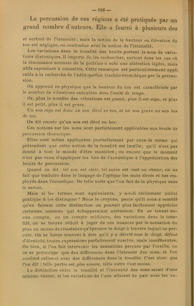 La percussion de ces régions a été pratiquée par un grand nombre d’auteurs. Elle a fourni à plusieurs des et surtout de l’intensité; mais la notion de la hauteur ou élévation du ton est négligée, ou confondue avec la notion de l’intensité. Les variations dans la tonalité des bruits portent le nom de varia- tions diatoniques.il importe de les rechercher, surtout dans les cas où la résonnance normale de la poitrine a subi une altération légère, mais utile cependant à connaître. Cette remarque est particulièrement appli cable à la recherche de l’adénopathie trachéo-bronchique par la percus- sion. On apprend en physique que la hauteur du ton est caractérisée par le nombre de vibrations exécutées dans l'unité de temps. Or, plus le nombre des vibrations est grand, plus il est aigu, et plus il est petit, plus il est grave. Un son aigu est donc un son élevé en ton, et un son grave un son bas de ton. On dit encore qu’un son est élevé ou bas. Ces notions sur les sons sont parfaitement applicables aux bruits de percussion thoracique. Elles sont même appliquées journellement par ceux-là même qui prétendent que cette notion de la tonalité est inutile; qu’il n’est pas donné à tout le monde d’ètre musicien ; ou encore que le moment n’est pas venu d’appliquer les lois de l’acoustique à l’appréciation des bruits de percussion. Quand on dit : tel son est clair, tel autre est mat ou obscur, on ne fait que traduire dans le langage de l'optique les mots élevés et bas em- ployés dans l'acoustique. De telle sorte que l’on fait de la physique sans le savoir. Mais si les termes sont équivalents, y a-t-il réellement utilité pratique à les distinguer? Nous le croyons, parce qu’il nous a semblé qu’en faisant cette distinction on pouvait plus facilement apprécier certaines nuances qui échapperaient autrement. En ne tenant au- cun compte, ou un compte médiocre, des variations dans la tona- lité, on se trouve réduit à juger de ces nuances par la sensation du plus ou moins de résistance qu’éprouve le doigt à travers lequel on per- cute. On se borne souvent à dire qu’il y a dureté sous le doigt, défaut d'élasticité, toutes expressions parfaitement exactes, mais insuffisantes. Ou bien, si l’on fait intervenir les sensations perçues par l’oreille, on ne se préoccupe que des différences dans Vintensité des sons, et l’on confond celles-ci avec des différences dans la tonalité. C’est alorr que l’on dit : telle partie est plus sonore, telle autre l’est moins. La distinction entre la tonalité et l’intensité des sons serait d'une minime voleur, si les variations de l'une allaient de pair avec les va-