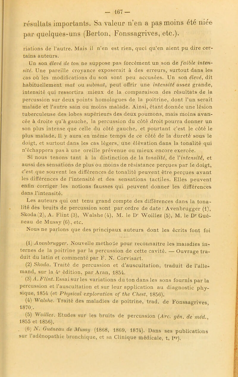 résultats importants. Sa valeur n’en a pas moins été niée par quelques-uns (Berton, Fonssagrives, etc.). riations de l’autre. Mais il n’en est rien, quoi qu’en aient pu dire cer- tains auteurs. Un son élevé de ton ne suppose pas forcément un son de faible inten- sité. Une pareille croyance exposerait à des erreurs, surtout dans les cas où les modifications du son sont peu accusées. Un son élevé, dit habituellement mat ou submat, peut offrir une intensité assez grande, intensité qui ressortira mieux de la comparaison des résultats de la percussion sur deux points homologues de la poitrine, dont l’un serait malade et l’autre sain ou moins malade. Ainsi, étant donnée une lésion tuberculeuse des lobes supérieurs des deux poumons, mais moins avan- cée à droite qu’à gauche, la percussion du côté droit pourra donner un son plus intense que celle du côté gauche, et pourtant c’est le côté le plus malade. Il y aura en même temps de ce côté de la dureté sous le doigt, et surtout dans les cas légers, une élévation dans la tonalité qui n’échappera pas à une oreille prévenue ou mieux encore exercée. Si nous tenons tant à la distinction de la tonalité, de l’intensité, et aussi des sensations de plus ou moins de résistance perçues par le doigt, c’est que souvent les différences de tonalité peuvent être perçues avant les différences de l’intensité et des sensations tactiles. Elles peuvent enfin corriger les notions fausses qui peuvent donner les différences dans l’intensité. Les auteurs qui ont tenu grand compte des différences dans la tona- lité des bruits de percussion sont par ordre de date : Avenbrugger (1), Skoda (2), A. Flint (3), Walshe (4), M. le D' W'oillez (5), M. le Dr Gué- neau de Mussy (6), etc. Nous ne parlons que des principaux auteurs dont les écrits font foi (1) Avenbrugger. Nouvelle méthode pour reconnaître les maladies in- ternes de la poitrine par la percussion de cette cavité. — Ouvrage tra- duit du latin et commenté par F. N. Corvisart. (2) Skoda. Traité de percussion et d’auscultation, traduit de l’alle- mand, sur la 4e édition, par Aran, 1854. (3) A. Flint. Essai sur les variations du ton dans les sons fournis par la percussion et l’auscultation et sur leur application au diagnostic phy- sique, 1854 (et Physical exploration of the Chest, 1856). (4) Walshe. Traité des maladies de poitrine, trad. de Fonssagrives 1870;. (5) Woillcz. Etudes sur les bruits de percussion (Arc. gén. de méd 1855 et 1856). . {&) N. Guéneau de Mussy (1868, 1869, 1874). Dans ses publications sur l’adénopathie bronchique, et sa Clinique médicale, t. l*r).