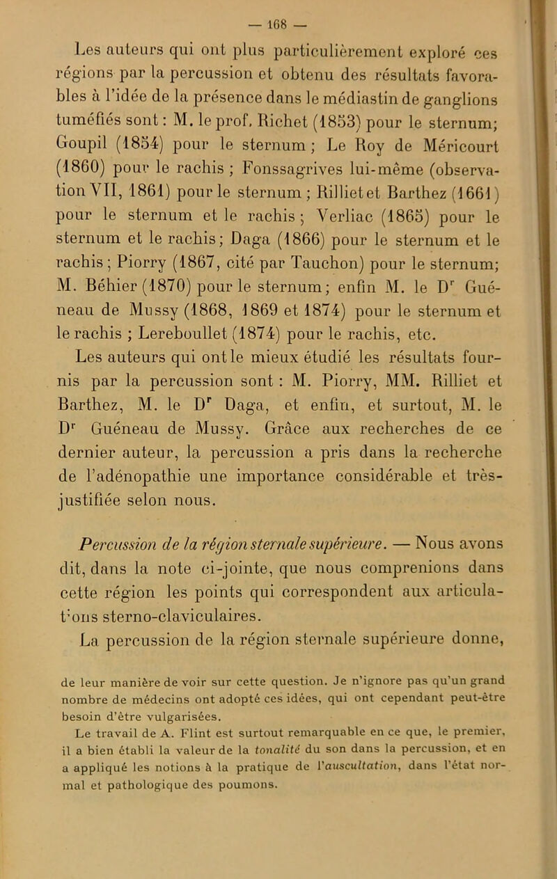 Les auteurs qui ont plus particulièrement exploré ces régions par la percussion et obtenu des résultats favora- bles à l’idée de la présence dans le médiastin de ganglions tuméfiés sont : M. le prof, Richet (1853) pour le sternum; Goupil (1854) pour le sternum; Le Roy de Méricourt (1860) pour le rachis; Fonssagrives lui-même (observa- tion VII, 1861) pour le sternum; Rilliet et Rarthez (1661) pour le sternum et le rachis; Yerliac (1865) pour le sternum et le rachis; Daga (1866) pour le sternum et le rachis ; Piorry (1867, cité par Tauchon) pour le sternum; M. Béhier (1870) pour le sternum; enfin M. le Dr Gué- neau de Mussy (1868, 1869 et 1874) pour le sternum et le rachis ; Lereboullet (1874) pour le rachis, etc. Les auteurs qui ont le mieux étudié les résultats four- nis par la percussion sont : M. Piorry, MM. Rilliet et Barthez, M. le Dr Daga, et enfin, et surtout, M. le D1' Guéneau de Mussy. Grâce aux recherches de ce dernier auteur, la percussion a pris dans la recherche de l’adénopathie une importance considérable et très- justifiée selon nous. Percussion de la région sternale supérieure. — Nous avons dit, dans la note ci-jointe, que nous comprenions dans cette région les points qui correspondent aux articula- t:ons sterno-claviculaires. La percussion de la région sternale supérieure donne, de leur manière de voir sur cette question. Je n’ignore pas qu’un grand nombre de médecins ont adopté ces idées, qui ont cependant peut-être besoin d’ètre vulgarisées. Le travail de A. Flint est surtout remarquable en ce que, le premier, il a bien établi la valeur de la tonalité du son dans la percussion, et en a appliqué les notions à la pratique de l'auscultation, dans l’état nor- mal et pathologique des poumons.