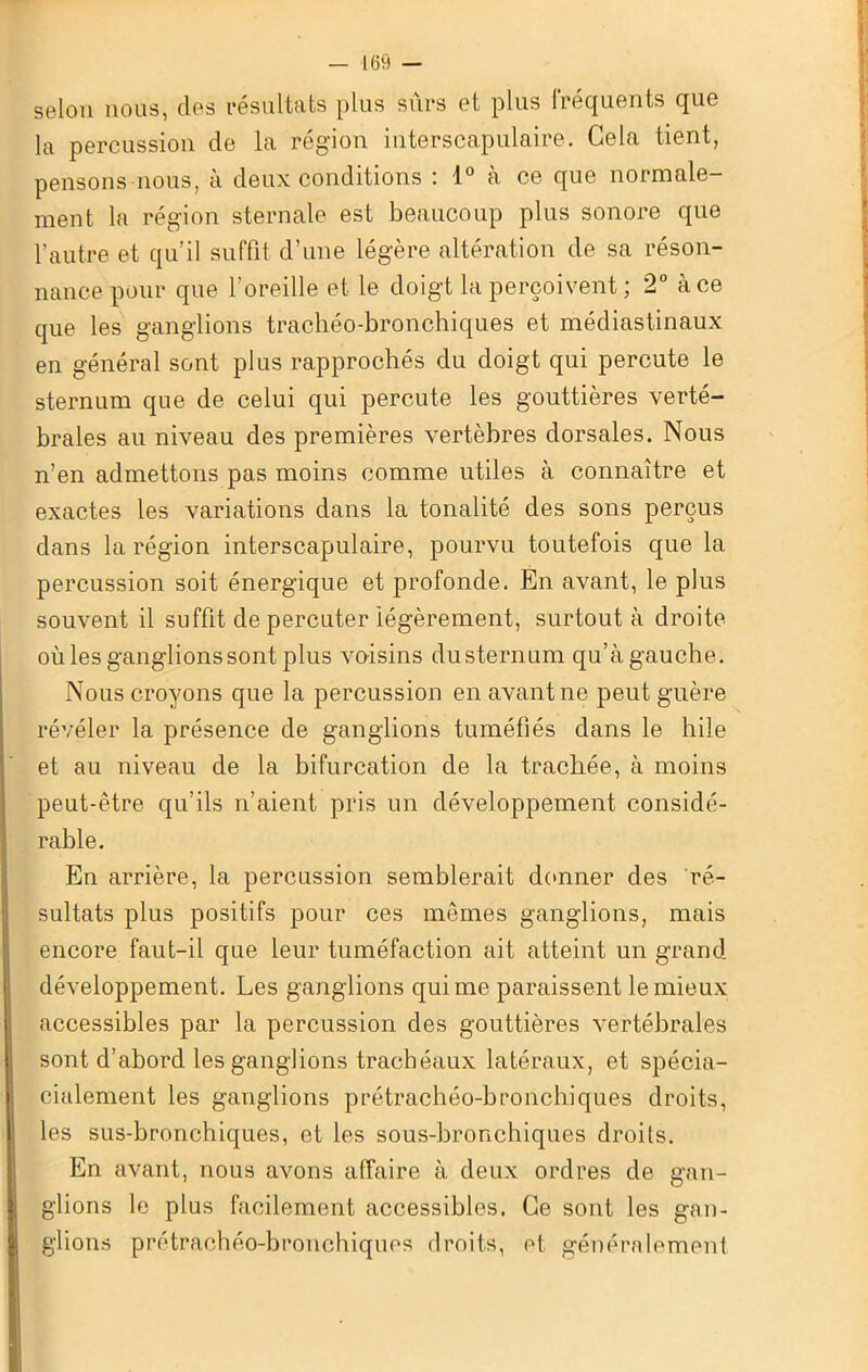 selon nous, des résultats plus sûrs et plus fréquents que la percussion de la région interscapulaire. Gela tient, pensons nous, à deux conditions : 1° à ce que normale- ment la région sternale est beaucoup plus sonore que l’autre et qu’il suffit d’une légère altération de sa réson- nance pour que l'oreille et le doigt la perçoivent ; 2° à ce que les ganglions trachéo-bronchiques et médiastinaux en général sont plus rapprochés du doigt qui percute le sternum que de celui qui percute les gouttières verté- brales au niveau des premières vertèbres dorsales. Nous n’en admettons pas moins comme utiles à connaître et exactes les variations dans la tonalité des sons perçus dans la région interscapulaire, pourvu toutefois que la percussion soit énergique et profonde. En avant, le plus souvent il suffit de percuter légèrement, surtout à droite où les ganglions sont plus voisins dusternum qu’à gauche. Nous croyons que la percussion en avant ne peut guère révéler la présence de ganglions tuméfiés dans le hile et au niveau de la bifurcation de la trachée, à moins peut-être qu’ils n’aient pris un développement considé- rable. En arrière, la percussion semblerait donner des ré- sultats plus positifs pour ces mêmes ganglions, mais encore faut-il que leur tuméfaction ait atteint un grand développement. Les ganglions qui me paraissent le mieux accessibles par la percussion des gouttières vertébrales sont d’abord les ganglions trachéaux latéraux, et spécia- cialement les ganglions prétrachéo-bronchiques droits, les sus-bronchiques, et les sous-bronchiques droits. En avant, nous avons affaire à deux ordres de gan- glions le plus facilement accessibles. Ce sont les gan- glions prétrachéo-bronchiques droits, et généralement
