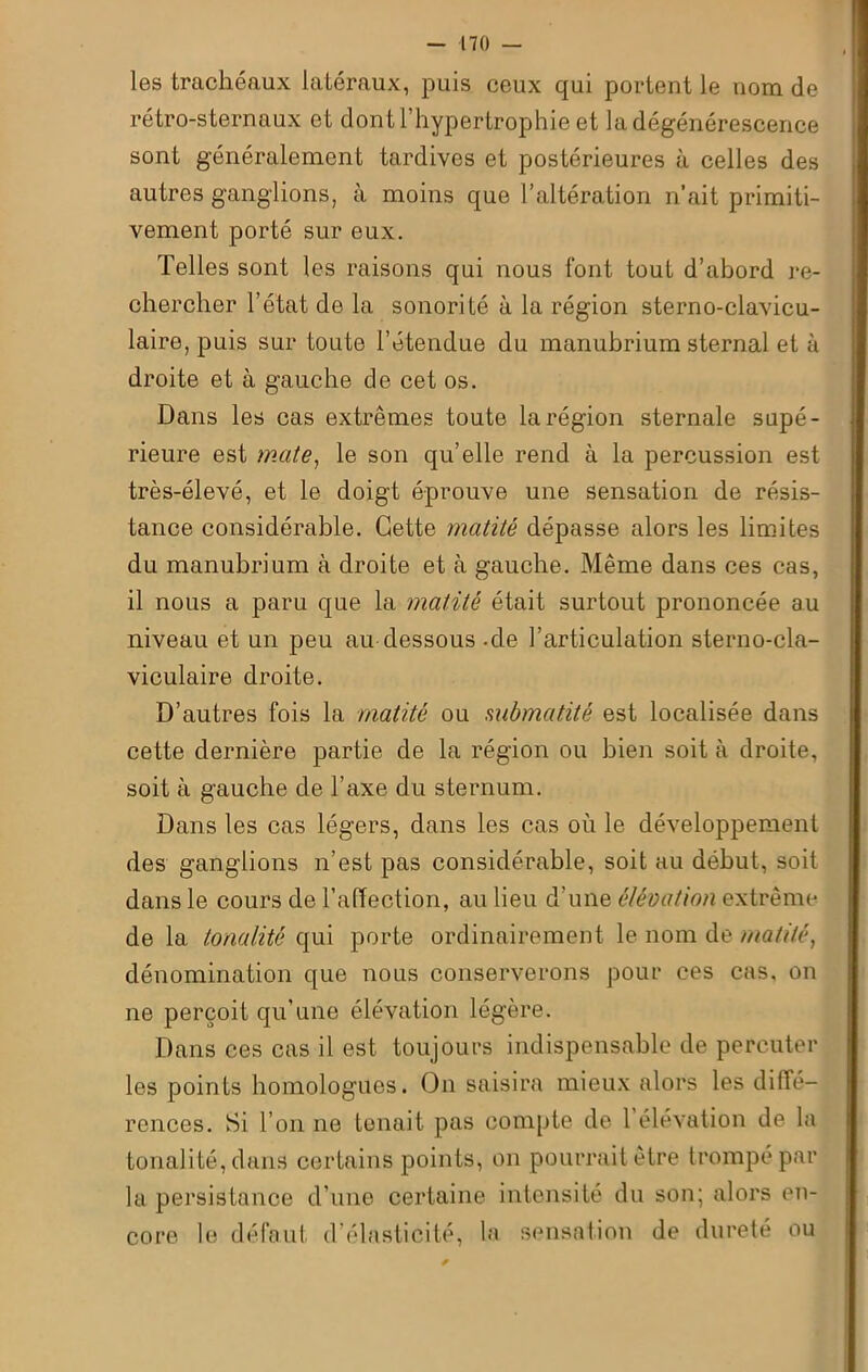 les trachéaux latéraux, puis ceux qui portent le nom de rétro-sternaux et dont l’hypertrophie et la dégénérescence sont généralement tardives et postérieures à celles des autres ganglions, à moins que l’altération n’ait primiti- vement porté sur eux. Telles sont les raisons qui nous font tout d’abord re- chercher l’état de la sonorité à la région sterno-clavicu- laire, puis sur toute l’étendue du manubrium sternal et à droite et à gauche de cet os. Dans les cas extrêmes toute la région sternale supé- rieure est mate, le son qu’elle rend à la percussion est très-élevé, et le doigt éprouve une sensation de résis- tance considérable. Cette matité dépasse alors les limites du manubrium à droite et à gauche. Même dans ces cas, il nous a paru que la matité était surtout prononcée au niveau et un peu au dessous - de l’articulation sterno-cla- viculaire droite. D’autres fois la matité ou submatité est localisée dans cette dernière partie de la région ou bien soit à droite, soit à gauche de l’axe du sternum. Dans les cas légers, dans les cas où le développement des ganglions n’est pas considérable, soit au début, soit dans le cours de l’affection, au lieu d’une élévation extrême de la tonalité qui porte ordinairement le nom de matité, dénomination que nous conserverons pour ces cas, on ne perçoit qu'une élévation légère. Dans ces cas il est toujours indispensable de percuter les points homologues. On saisira mieux alors les diffé- rences. Si l’on ne tenait pas compte de 1 élévation de la tonalité, dans certains points, on pourrait être trompé par la persistance d’une certaine intensité du son; alors en- core le défaut d’élasticité, la sensation de dureté ou