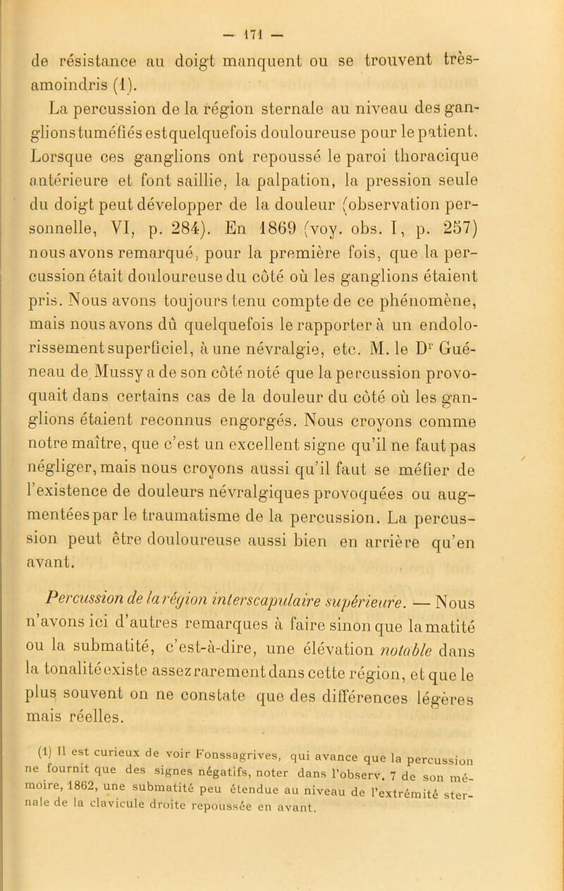 de résistance au doigt manquent ou se trouvent très- anioindris (1). La percussion de la région sternale au niveau des gan- glionstuméfiésestquelquefois douloureuse pour le patient. Lorsque ces ganglions ont repoussé le paroi thoracique antérieure et font saillie, la palpation, la pression seule du doigt peut développer de la douleur (observation per- sonnelle, VI, p. 284). En 1869 (voy. obs. I, p. 257) nous avons remarqué, pour la première fois, que la per- cussion était douloureuse du côté où les ganglions étaient pris. Nous avons toujours tenu compte de ce phénomène, mais nous avons dû quelquefois le rapporter à un endolo- rissement superficiel, aune névralgie, etc. M. le D1' Gué- neau de Mussy a de son côté noté que la percussion provo- quait dans certains cas de la douleur du côté où les gan- glions étaient reconnus engorgés. Nous croyons comme notre maître, que c’est un excellent signe qu’il ne faut pas négliger, mais nous croyons aussi qu’il faut se méfier de 1 existence de douleurs névralgiques provoquées ou aug- mentées par le traumatisme de la percussion. La percus- sion peut etre douloureuse aussi bien en arrière qu’en avant. Percussion de la réyion interscapulaire supérieure. — Nous n’avons ici d’autres remarques à faire sinon que lamatité ou la submatité, c’est-à-dire, une élévation notable dans la tonalité existe assez rarement dans cette région, et que le plus, souvent on ne constate que des différences légères mais réelles. (1) Il est curieux de voir Fonssagrives, qui avance que la percussion ne fournit que des signes négatifs, noter dans l’observ. 7 de son mé- moire, 1862, une submatité peu étendue au niveau de l’extrémité ster- nale de la clavicule droite repoussée en avant.
