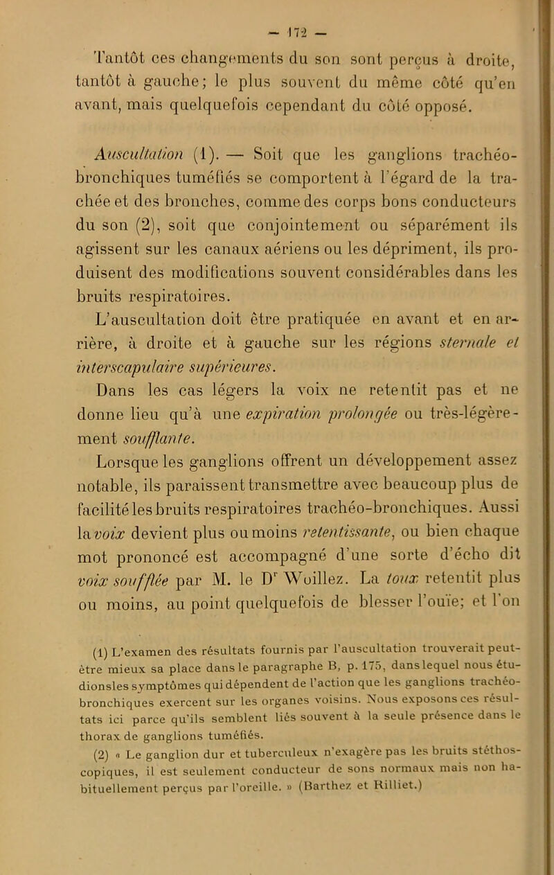 Tantôt ces changements du son sont perçus à droite, tantôt à gauche; le plus souvent du même côté qu’en avant, mais quelquefois cependant dn côté opposé. Auscultation (1). — Soit que les ganglions trachéo- bronchiques tuméfiés se comportent à l’égard de la tra- chée et des bronches, comme des corps bons conducteurs du son (2), soit que conjointement ou séparément ils agissent sur les canaux aériens ou les dépriment, ils pro- duisent des modifications souvent considérables dans les bruits respiratoires. L’auscultation doit être pratiquée en avant et en ar- rière, à droite et à gauche sur les régions sternale et interscapulaire supérieures. Dans les cas légers la voix ne retentit pas et ne donne lieu qu’à une expiration prolongée ou très-légère- ment soufflante. Lorsque les ganglions offrent un développement assez notable, ils paraissent transmettre avec beaucoup plus de facilité les bruits respiratoires trachéo-bronchiques. Aussi la voix devient plus ou moins retentissante, ou bien chaque mot prononcé est accompagné d’une sorte d’écho dit voix soufflée par M. le D' \Vcillez. La toux retentit plus ou moins, au point quelquefois de blesser l’ouie; et 1 on (1) L’examen des résultats fournis par l’auscultation trouverait peut- être mieux sa place dans le paragraphe B, p. 175, dans lequel nousétu- dionsles symptômes qui dépendent de l action que les ganglions trachéo- bronchiques exercent sur les organes voisins. Nous exposons ces résul- tats ici parce qu’ils semblent liés souvent à la seule presence dans le thorax de ganglions tuméfiés. (2) « Le ganglion dur et tuberculeux n exagère pas les bruits stéthos- copiques, il est seulement conducteur de sons normaux mais non ha- bituellement perçus par l’oreille. » (Barthez et Killiet.)
