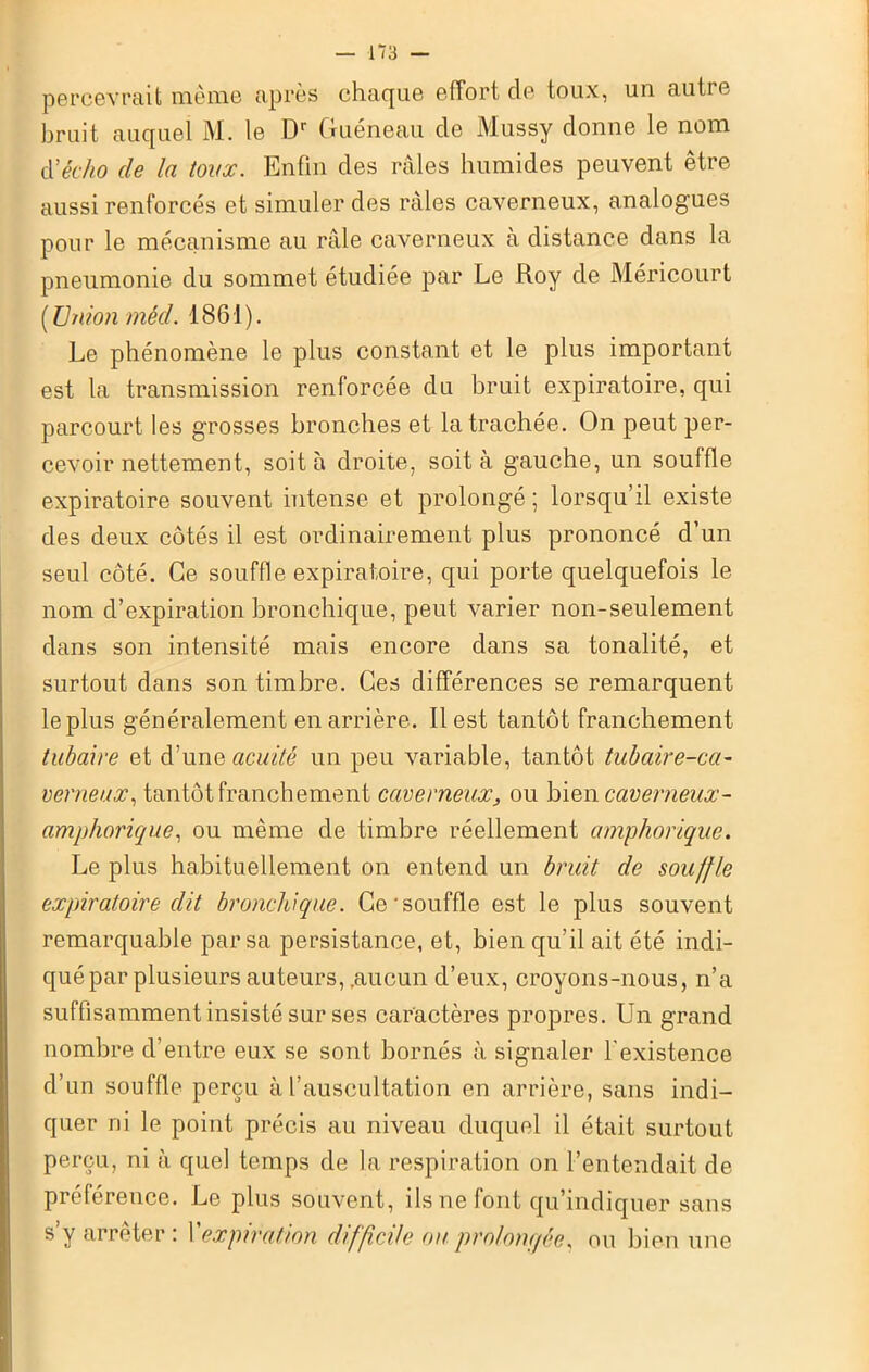 percevrait même après chaque effort de toux, un aulie bruit auquel M. le Dr Guéneau de Mussy donne le nom à'écho de In toux. Enfin des râles humides peuvent être aussi renforcés et simuler des râles caverneux, analogues pour le mécanisme au râle caverneux à distance dans la pneumonie du sommet étudiée par Le Roy de Méricourt ( Union méd. 1861). Le phénomène le plus constant et le plus important est la transmission renforcée du bruit expiratoire, qui parcourt les grosses bronches et la trachée. On peut per- cevoir nettement, soit à droite, soit à gauche, un souffle expiratoire souvent intense et prolongé ; lorsqu’il existe des deux côtés il est ordinairement plus prononcé d’un seul côté. Ce souffle expiratoire, qui porte quelquefois le nom d’expiration bronchique, peut varier non-seulement dans son intensité mais encore dans sa tonalité, et surtout dans son timbre. Ces différences se remarquent le plus généralement en arrière. Il est tantôt franchement tubaire et d’une acuité un peu variable, tantôt tubaire-ca- verneux, tantôt franchement caverneux, ou bien caverneux- amphorique, ou même de timbre réellement amphorique. Le plus habituellement on entend un bruit de souffle expiratoire dit bronchique. Ce'souffle est le plus souvent remarquable par sa persistance, et, bien qu’il ait été indi- qué par plusieurs auteurs, .aucun d’eux, croyons-nous, n’a suffisamment insisté sur ses caractères propres. Un grand nombre d’entre eux se sont bornés à signaler l'existence d’un souffle perçu à l’auscultation en arrière, sans indi- quer ni le point précis au niveau duquel il était surtout perçu, ni à quel temps de la respiration on l’entendait de préférence. Le plus souvent, ils ne font qu’indiquer sans s’y arrêter : Xexpiration difficile ou prolongée, ou bien une