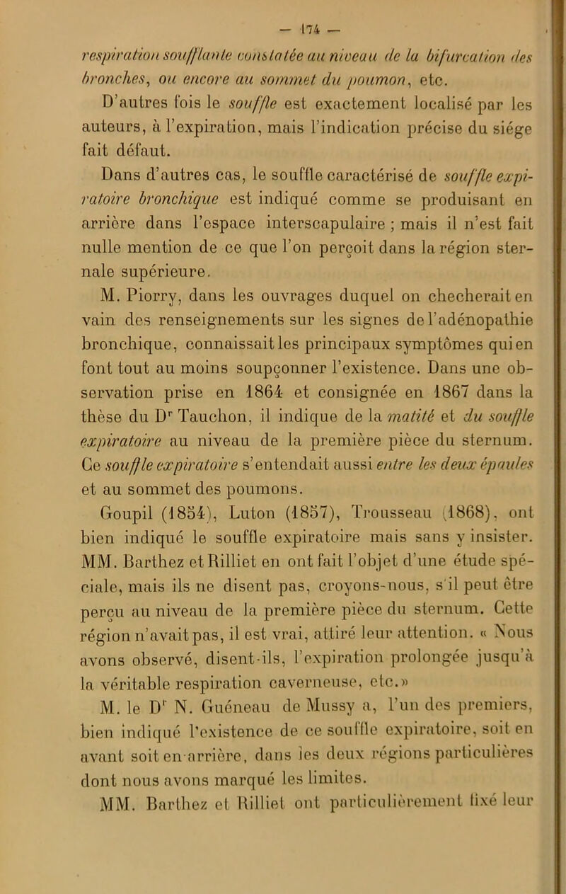 respiration soufflante constatée au niveau de la bifurcation des bronches, ou encore au sommet du poumon, etc. D’autres fois le souffle est exactement localisé par les auteurs, à l’expiration, mais l’indication précise du siège fait défaut. Dans d’autres cas, le souflle caractérisé de souffle expi- ratoire bronchique est indiqué comme se produisant en arrière dans l’espace interscapulaire ; mais il n’est fait nulle mention de ce que l’on perçoit dans la région ster- nale supérieure. M. Piorry, dans les ouvrages duquel on checheraiten vain des renseignements sur les signes de l’adénopathie bronchique, connaissait les principaux symptômes qui en font tout au moins soupçonner l’existence. Dans une ob- servation prise en 1864 et consignée en 1867 dans la thèse du Dr Tauchon, il indique de la matité et du souffle expiratoire au niveau de la première pièce du sternum. Ce souffle expiratoire s’entendait aussi entre les deux épaules et au sommet des poumons. Goupil (1854), Luton (1857), Trousseau (1868). ont bien indiqué le souffle expiratoire mais sans y insister. MM. Barthez et Rilliet en ont fait l’objet d’une étude spé- ciale, mais ils ne disent pas, croyons-nous, s'il peut être perçu au niveau de la première pièce du sternum. Cette région n’avait pas, il est vrai, attiré leur attention. « Nous avons observé, disent-ils, l’expiration prolongée jusqu’à la véritable respiration caverneuse, etc.)) M. le Dp N. Guéneau de Mussy a, l’un des premiers, bien indiqué l’existence de ce souille expiratoire, soit en avant soit en arrière, dans les deux régions particulières dont nous avons marqué les limites. MM. Barthez et Rilliet ont particulièrement lixé leur