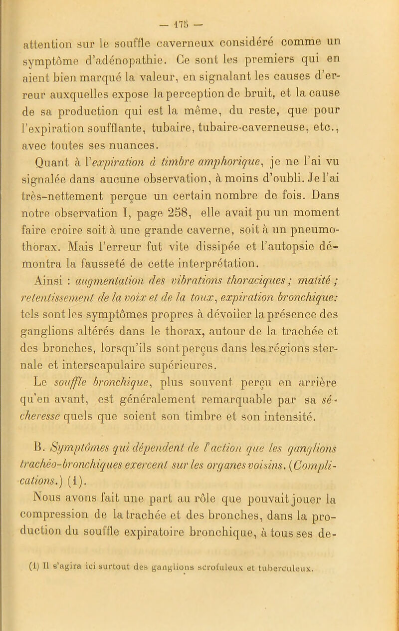 — 178 — attention sur le souffle caverneux considéré comme un symptôme d’adénopathie. Ce sont les premiers qui en aient bien marqué la valeur, en signalant les causes d’er- reur auxquelles expose la perception de bruit, et la cause de sa production qui est la même, du reste, que pour l’expiration soufflante, tubaire, tubaire-caverneuse, etc., avec toutes ses nuances. Quant à l'expiration à timbre amphorique, je ne l’ai vu signalée dans aucune observation, à moins d’oubli. Je l’ai très-nettement perçue un certain nombre de fois. Dans notre observation I, page 258, elle avait pu un moment faire croire soit à une grande caverne, soit à un pneumo- thorax. Mais l’erreur fut vite dissipée et l’autopsie dé- montra la fausseté de cette interprétation. Ainsi : augmentation des vibrations thoraciques ; matité ; retentissement de la voix et de la toux, expiration bronchique: tels senties symptômes propres à dévoiler la présence des ganglions altérés dans le thorax, autour de la trachée et des bronches, lorsqu’ils sont perçus dans les régions ster- nale et interscapulaire supérieures. Le souffle bronchique, plus souvent perçu en arrière qu’en avant, est généralement remarquable par sa sé- cheresse quels que soient son timbre et son intensité. B. Symptômes qui dépendent de /’action que les ganglions trachéo-bronchiques exercent sur les organes voisins. (Compli- cations.) (1). Nous avons fait une part au rôle que pouvait jouer la compression de la trachée et des bronches, dans la pro- duction du souffle expiratoire bronchique, à tousses de- (1) Il s’agira ici surtout des ganglions scrofuleux et tuberculeux.