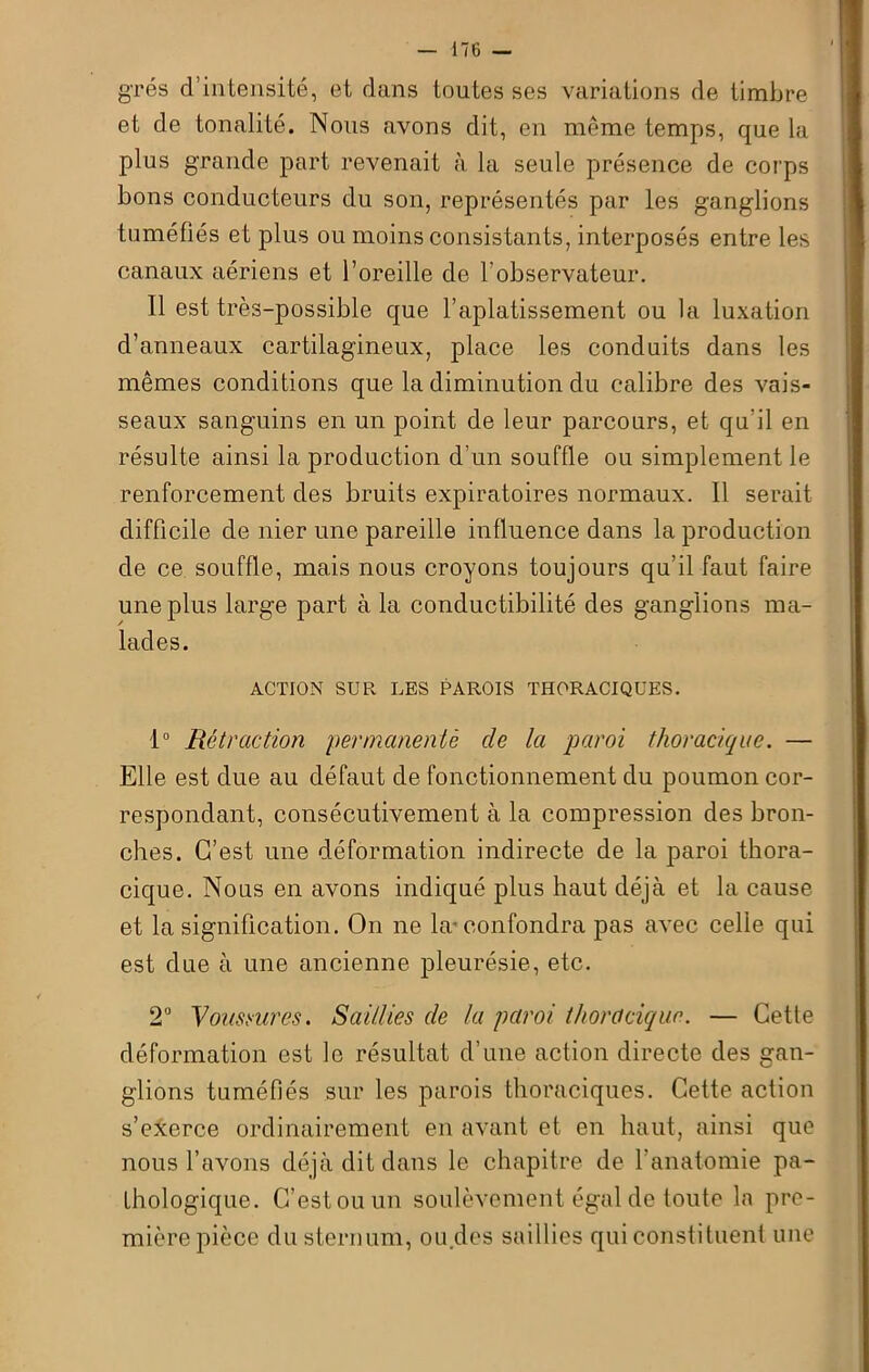 grés d’intensité, et dans toutes ses variations de timbre et de tonalité. Nous avons dit, en même temps, que la plus grande part revenait à la seule présence de corps bons conducteurs du son, représentés par les ganglions tuméfiés et plus ou moins consistants, interposés entre les canaux aériens et l’oreille de l'observateur. 11 est très-possible que l’aplatissement ou la luxation d’anneaux cartilagineux, place les conduits dans les mêmes conditions que la diminution du calibre des vais- seaux sanguins en un point de leur parcours, et qu’il en résulte ainsi la production d’un souffle ou simplement le renforcement des bruits expiratoires normaux. Il serait difficile de nier une pareille influence dans la production de ce souffle, mais nous croyons toujours qu’il faut faire une plus large part à la conductibilité des ganglions ma- lades. ACTION SUR LES PAROIS THORACIQUES. 1° Rétraction permanentè de la paroi thoracique. — Elle est due au défaut de fonctionnement du poumon cor- respondant, consécutivement à la compression des bron- ches. C’est une déformation indirecte de la paroi thora- cique. Nous en avons indiqué plus haut déjà et la cause et la signification. On ne la-confondra pas avec celle qui est due à une ancienne pleurésie, etc. 2° Voussures. Saillies de la paroi thoracique. — Cette déformation est le résultat d’une action directe des gan- glions tuméfiés sur les parois thoraciques. Cette action s’exerce ordinairement en avant et en haut, ainsi que nous l’avons déjà dit dans le chapitre de l’anatomie pa- thologique. C’est ou un soulèvement égal de toute la pre- mière pièce du sternum, ou des saillies qui constituent une