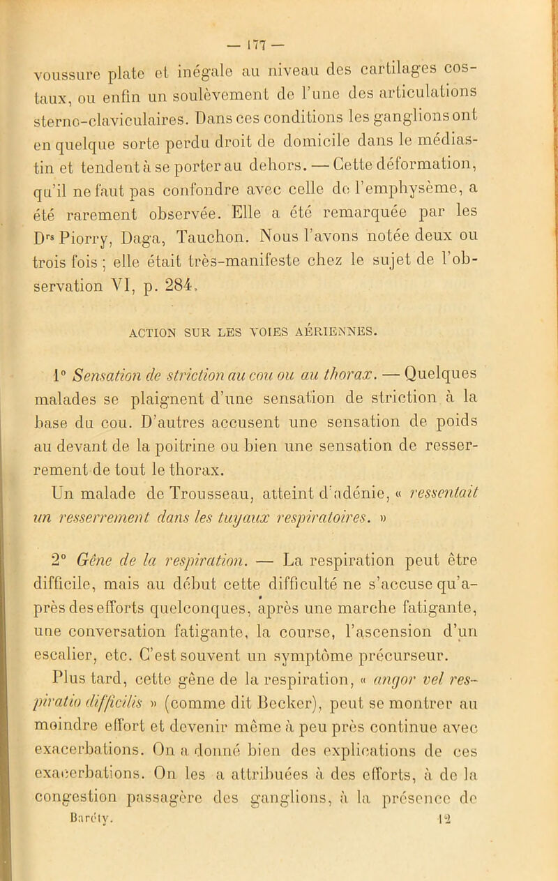 voussure plate et inégalé au niveau des cartilages cos taux, ou enfin un soulèvement de l’une des articulations sterno-claviculaires. Dans ces conditions les ganglions ont en quelque sorte perdu droit de domicile dans le médias- tin et tendent à se porter au dehors. — Cette déformation, qu’il ne faut pas confondre avec celle de l’emphysème, a été rarement observée. Elle a été remarquée par les Drs Piorry, Daga, Tauchon. Nous l’avons notée deux ou trois fois ; elle était très-manifeste chez le sujet de l’ob- servation VI, p. 284, ACTION SUR LES VOIES AERIENNES. 1° Sensation de striction au cou ou au thorax. — Quelques malades se plaignent d’une sensation de striction à la base du cou. D’autres accusent une sensation de poids au devant de la poitrine ou bien une sensation de resser- rement de tout le thorax. Un malade de Trousseau, atteint d’adénie, « ressentait un resserrement dans les tuyaux respiratoires. » 2° Gêne de la respiration. — La respiration peut être difficile, mais au début cette difficulté ne s’accuse qu’a- « près des efforts quelconques, après une marche fatigante, une conversation fatigante, la course, l’ascension d’un escalier, etc. C’est souvent un symptôme précurseur. Plus tard, cette gêne de la respiration, « angor vel res~ piratio diffîcilis » (comme dit Becker), peut se montrer au moindre effort et devenir même à peu près continue avec exacerbations. On a donné bien des explications de ces exacerbations. On les a attribuées à des efforts, à de la congestion passagère des ganglions, à la présence de Baréty. |°2