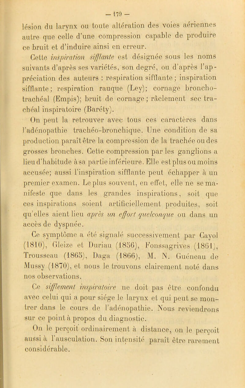 lésion du larynx ou toute altération des voies aériennes autre que celle d’une compression capable de produire ce bruit et d’induire ainsi en erreur. Cette inspiration sifflante est désignée sous les noms suivants d’après ses variétés, son degré, ou d’après l’ap- préciation des auteurs : respiration sifflante; inspiration sifflante; respiration rauque (Ley); cornage broncho- trachéal (Empis); bruit de cornage ; raclement sec tra- chéal inspiratoire (Baréty). On peut la retrouver avec tous ces caractères dans l’adénopathie trachéo-bronchique. Une condition de sa production paraît être la compression de la trachée ou des grosses bronches. Cette compression par les ganglions a lieu d’habitude àsa partie inférieure. Elle est plus ou moins accusée; aussi l’inspiration sifflante peut échapper à un premier examen. Le plus souvent, en effet, elle ne se ma- nifeste que dans les grandes inspirations, soit que ces inspirations soient artificiellement produites, soit qu’elles aient lieu après un effort quelconque ou dans un accès de dyspnée. Ce symptôme a été signalé successivement par Cayol (1810), Gleize et Duriau (1856), Eonssagrives (1861), Trousseau (1865), Daga (1866), M. N. Guéneau de Mussy (1870), et nous le trouvons clairement noté dans nos observations. Ce sifflement inspiratoire ne doit pas être confondu avec celui qui a pour siège le larynx et qui peut se mon- trer dans le cours de l’adénopathie. Nous reviendrons sur ce pointa propos du diagnostic. On le perçoit ordinairement à distance, on le perçoit aussi à l’ausculation. Son intensité paraît être rarement considérable.