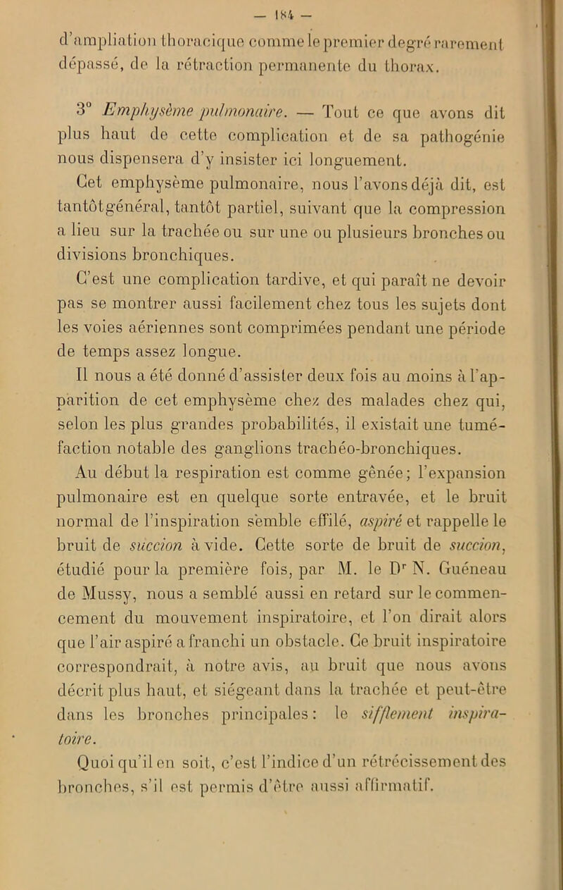 d’ampliation thoracique comme le premier degré rarement dépassé, de la rétraction permanente du thorax. 3° Emphysème pulmonaire. — Tout ce que avons dit plus haut de cette complication et de sa pathogénie nous dispensera d’y insister ici longuement. Cet emphysème pulmonaire, nous l’avons déjà dit, est tantôtgénéral, tantôt partiel, suivant que la compression a lieu sur la trachée ou sur une ou plusieurs bronches ou divisions bronchiques. C’est une complication tardive, et qui paraît ne devoir pas se montrer aussi facilement chez tous les sujets dont les voies aériennes sont comprimées pendant une période de temps assez longue. Il nous a été donné d’assister deux fois au moins à l'ap- parition de cet emphysème chez des malades chez qui, selon les plus grandes probabilités, il existait une tumé- faction notable des ganglions trachéo-bronchiques. Au début la respiration est comme gênée; l’expansion pulmonaire est en quelque sorte entravée, et le bruit normal de l’inspiration semble effilé, aspiré et rappelle le bruit de succion avide. Cette sorte de bruit de succion, étudié pour la première fois, par M. le Dr N. Guéneau de Mussy, nous a semblé aussi en retard sur le commen- cement du mouvement inspiratoire, et l’on dirait alors que l’air aspiré a franchi un obstacle. Ce bruit inspiratoire correspondrait, à notre avis, au bruit que nous avons décrit plus haut, et siégeant dans la trachée et peut-être dans les bronches principales : le sifflement inspira- toire. Quoi qu’il en soit, c’est l’indice d’un rétrécissement des bronches, s’il est permis d’être aussi affirmatif.