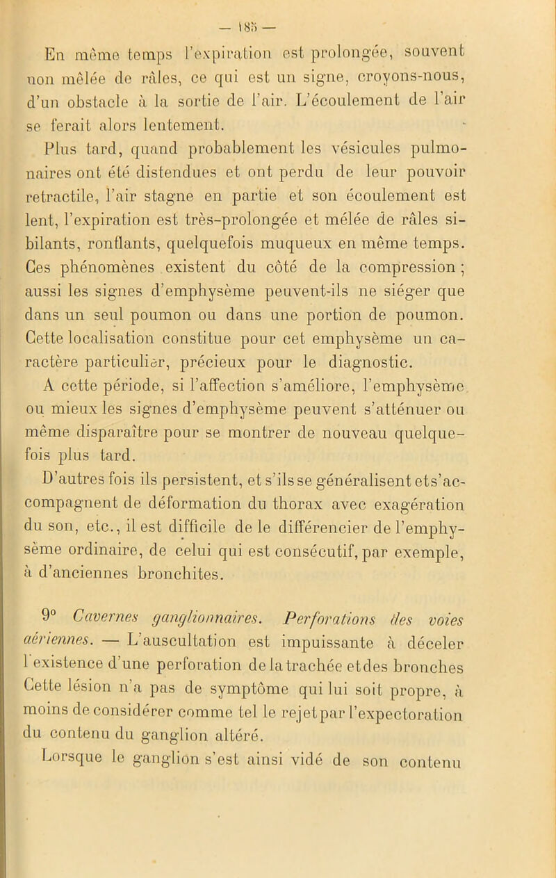 En même temps l’expiration est prolongée, souvent non mêlée de râles, ce qui est un signe, croyons-nous, d’un obstacle à la sortie de l’air. L’écoulement de l’air se ferait alors lentement. Plus tard, quand probablement les vésicules pulmo- naires ont été distendues et ont perdu de leur pouvoir rétractile, l’air stagne en partie et son écoulement est lent, l’expiration est très-prolongée et mélée de râles si- bilants, ronflants, quelquefois muqueux en même temps. Ces phénomènes existent du côté de la compression ; aussi les signes d’emphysème peuvent-ils ne siéger que dans un seul poumon ou dans une portion de poumon. Cette localisation constitue pour cet emphysème un ca- ractère particulier, précieux pour le diagnostic. A cette période, si l’affection s’améliore, l’emphysème ou mieux les signes d’emphysème peuvent s’atténuer ou même disparaître pour se montrer de nouveau quelque- fois plus tard. D’autres fois ils persistent, et s’ils se généralisent ets’ac- compagnent de déformation du thorax avec exagération du son, etc., il est difficile de le différencier de l’emphy- sème ordinaire, de celui qui est consécutif, par exemple, à d’anciennes bronchites. 9° Cavernes ganglionnaires. Perforations des voies aériennes. — L auscultation est impuissante à déceler 1 existence d’une perforation delà trachée etdes bronches Cette lésion n’a pas de symptôme qui lui soit propre, à moins déconsidérer comme tel le rejet par l’expectoration du contenu du ganglion altéré. Lorsque le ganglion s’est ainsi vidé de son contenu