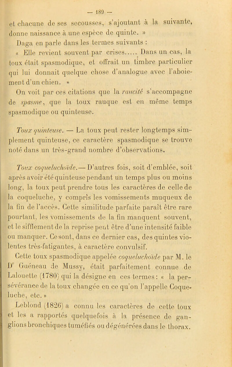 et chacune de ses secousses, s’ajoutant à la suivante, donne naissance à une espèce de quinte. » Daga en parle dans les termes suivants : « Elle revient souvent par crises Dans un cas, la toux était spasmodique, et offrait un timbre particulier qui lui donnait quelque chose d’analogue avec l’aboie- ment d’un chien. » On voit par ces citations que la raucité s’accompagne de spasme, que la toux rauque est en même temps spasmodique ou quinteuse. Toux quinteuse. — La toux peut rester longtemps sim- plement quinteuse, ce caractère spasmodique se trouve noté dans un très-grand nombre d’observations. Toux coqueluchoïde.— D’autres fois, soit d’emblée, soit après avoir été quinteuse pendant un temps plus ou moins long, la toux peut prendre tous les caractères de celle de la coqueluche, y compris les vomissements muqueux de la fin de l’accès. Cette similitude parfaite paraît être rare pourtant, les vomissements de la fin manquent souvent, et le sifflement de la reprise peut être d’une intensité faible ou manquer. Ce sont, dans ce dernier cas, des quintes vio- lentes très-fatigantes, à caractère convulsif. Cette toux spasmodique appelée coqueluchoïde par M. le D' Guéneau de Mussy, était parfaitement connue de Lalouette (1780) qui la désigne en ces termes : « la per- sévérance de la toux changée en ce qu’on l’appelle Coque- luche, etc. » Leblond (1826) a connu les caractères do cette toux et les a rapportés quelquefois à la présence de gan- glions bronchiques tuméfiés ou dégénérées dans le thorax.
