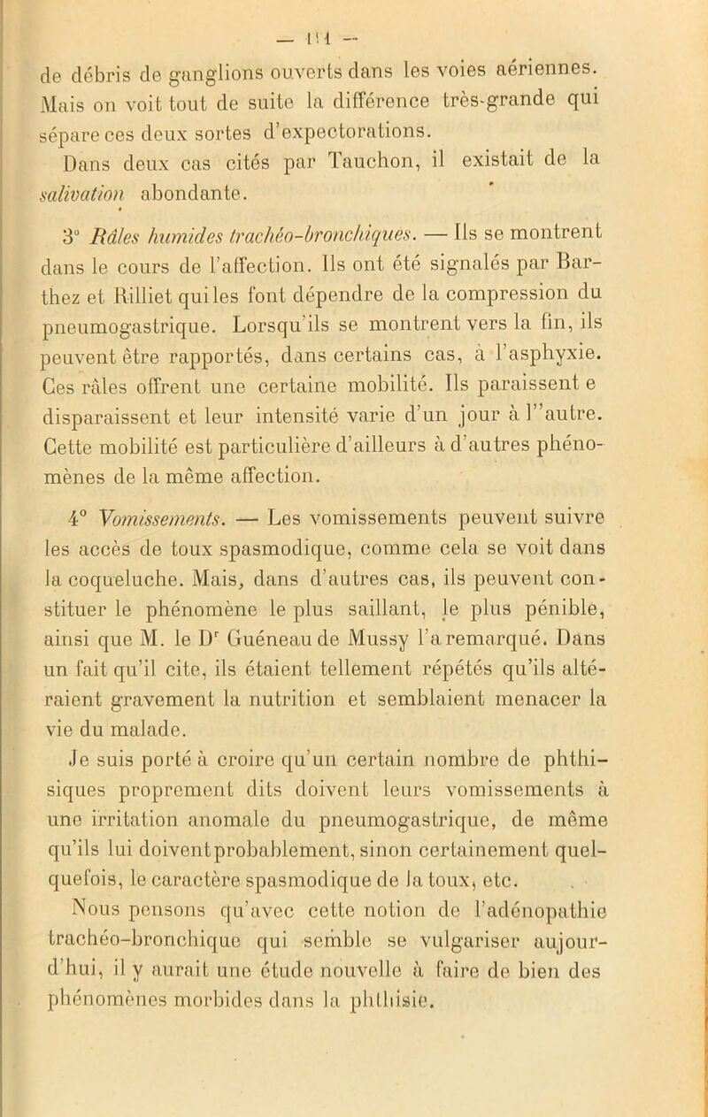 — Ht - de débris de ganglions ouverts dans les voies aériennes. Mais on voit tout de suite la différence très-grande qui sépare ces deux sortes d’expectorations. Dans deux cas cités par Tauchon, il existait de la salivation abondante. 3° Râles humides trachéo-bronchiques. — Ils se montrent dans le cours de l’affection. Ils ont été signalés par Bar- thez et Rilliet qui les font dépendre de la compression du pneumogastrique. Lorsqu ils se montrent vers la Un, ils peuvent être rapportés, dans certains cas, à l’asphyxie. Ces râles offrent une certaine mobilité. Ils paraissent e disparaissent et leur intensité varie d’un jour à h’autre. Cette mobilité est particulière d’ailleurs à d. autres phéno- mènes de la même affection. 4° Vomissements. — Les vomissements peuvent suivre les accès de toux spasmodique, comme cela se voit dans la coqueluche. Mais, dans d’autres cas, ils peuvent con- stituer le phénomène le plus saillant, le plus pénible, ainsi que M. le Ür Guéneau de Mussy l’a remarqué. Dans un fait qu’il cite, ils étaient tellement répétés qu’ils alté- raient gravement la nutrition et semblaient menacer la vie du malade. Je suis porté à croire qu'un certain nombre de phthi- siques proprement dits doivent leurs vomissements à une irritation anomale du pneumogastrique, de même qu’ils lui doiventprobablement, sinon certainement quel- quefois, le caractère spasmodique de la toux, etc. Nous pensons qu’avec cette notion de l’adénopathie trachéo-bronchique qui semble se vulgariser aujour- d’hui, il y aurait une étude nouvelle à faire de bien des phénomènes morbides dans la phthisie.