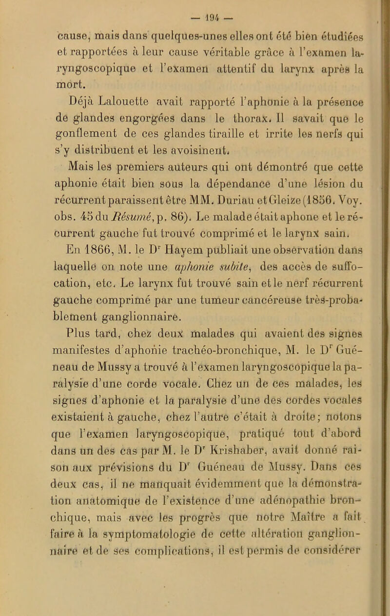 cause, mais dans quelques-unes elles ont été bien étudiées et rapportées à leur cause véritable grâce à l’examen la- ryngoscopique et l’examen attentif du larynx après la mort. Déjà Lalouette avait rapporté l’aphonie à la présence de glandes engorgées dans le thorax. Il savait que le gonflement de ces glandes tiraille et irrite les nerfs qui s’y distribuent et les avoisinent. Mais les premiers auteurs qui ont démontré que cette aphonie était bien sous la dépendance d’une lésion du récurrent paraissent être MM. Duriau etGleize(1856. Voy. obs. 45 du Résumé,]). 86). Le malade était aphone et le ré- current gauche fut trouvé comprimé et le larynx sain. En 1866, M. le D1 Hayem publiait une observation dans laquelle on note une aphonie subite, des accès de suffo- cation, etc. Le larynx fut trouvé sain et le nerf récurrent gauche comprimé par une tumeur cancéreuse très-proba- blement ganglionnaire. Plus tard, chez deux malades qui avaient des signes manifestes d’aphonie trachéo-bronchique, M. le Dr Gué- neau de Mussy a trouvé à l’examen larvngoscopique la pa- ralysie d’une corde vocale. Chez un de ces malades, les signes d’aphonie et la paralysie d’une des cordes vocales existaient à gauche, chez l’autre c’était à droite; notons que l’examen laryngoscopique, pratiqué tout d'abord dans un des cas par M. le Dr Krishaber, avait donné rai- son aux prévisions du D1 Guéneau de Mussy. Dans ces deux cas, il ne manquait évidemment que la démonstra- tion anatomique de l’existence d’une adénopathie bron- chique, mais avec les progrès que notre Maître a fait faire à la symptomatologie de cette altération ganglion- naire et de ses complications, il est permis de considérer