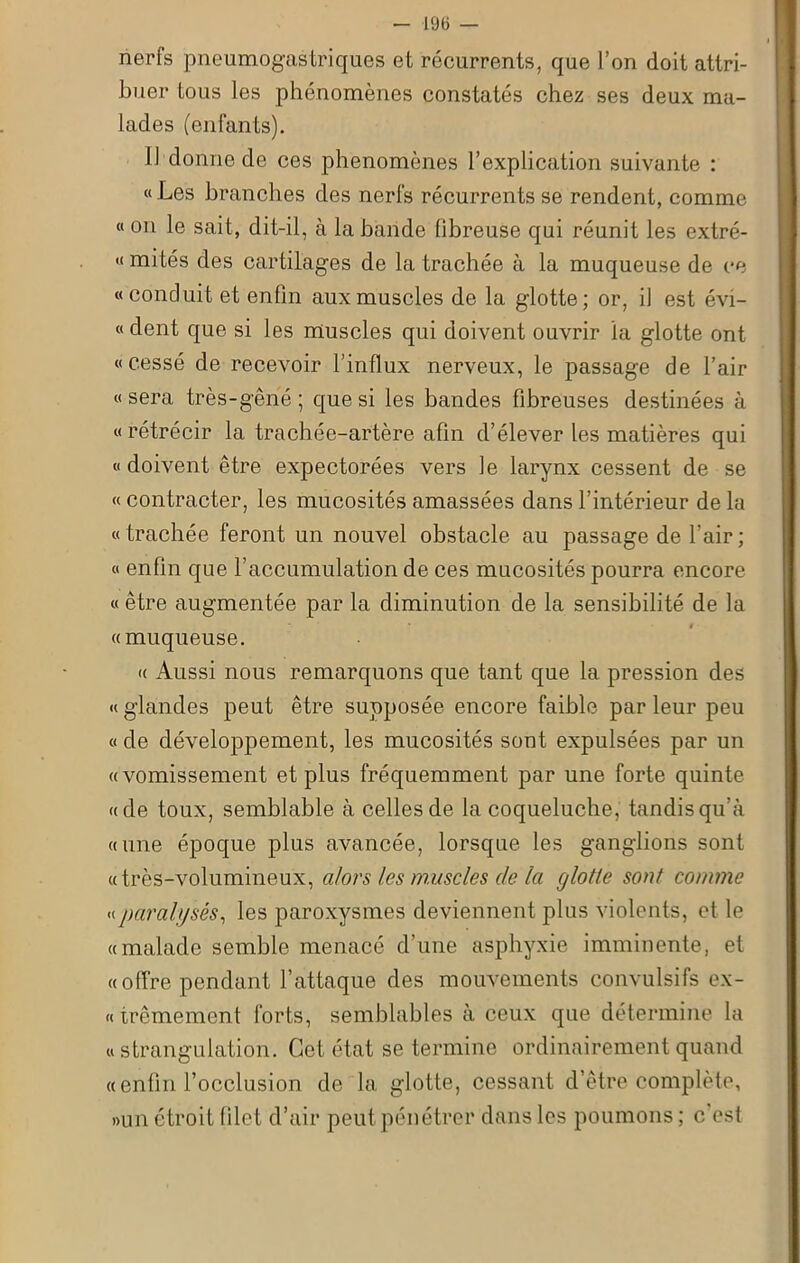 nerfs pneumogastriques et récurrents, que l’on doit attri- buer tous les phénomènes constatés chez ses deux ma- lades (enfants). 11 donne de ces phénomènes l’explication suivante : «Les branches des nerfs récurrents se rendent, comme « on le sait, dit-il, à la bande fibreuse qui réunit les extré- « mités des cartilages de la trachée à la muqueuse de ce «conduit et enfin aux muscles de la glotte; or, il est évi- « dent que si les muscles qui doivent ouvrir la glotte ont «cessé de recevoir l’influx nerveux, le passage de l’air « sera très-gêne ; que si les bandes fibreuses destinées à «rétrécir la trachée-artère afin d’élever les matières qui «doivent être expectorées vers le larynx cessent de se « contracter, les mucosités amassées dans l’intérieur de la « trachée feront un nouvel obstacle au passage de l’air ; « enfin que l’accumulation de ces mucosités pourra encore « être augmentée par la diminution de la sensibilité de la «muqueuse. « Aussi nous remarquons que tant que la pression des « glandes peut être supposée encore faible par leur peu « de développement, les mucosités sont expulsées par un «vomissement et plus fréquemment par une forte quinte «de toux, semblable à celles de la coqueluche, tandis qu’à «une époque plus avancée, lorsque les ganglions sont «très-volumineux, alors les muscles de la glotte sont comme « paralysés, les paroxysmes deviennent plus violents, et le «malade semble menacé d’une asphyxie imminente, et «offre pendant l’attaque des mouvements convulsifs ex- «trêmement forts, semblables à ceux que détermine la « strangulation. Cet état se termine ordinairement quand «enfin l’occlusion de la glotte, cessant d’être complète, »un étroit filet d’air peut pénétrer dans les poumons ; c est