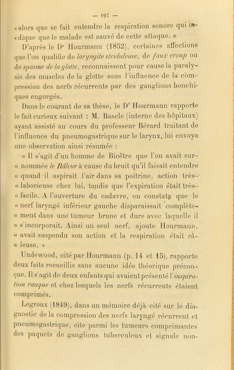 « alors que se fait entendre la respiration sonore qui m- «dique que le malade est sauvé de cette attaque. » D’après le Dr Hourmann (1852), certaines affections que l’on qualifie de laryngite stnduleuse, de faux croup ou de spasme de la glotte, reconnaissent pour cause la paraly- sie des muscles de la glotte sous 1 influence de la com- pression des nerfs récurrents par des ganglions bonchi- ques engorgés. Dans le courant de sa thèse, le D' Hourmann rapporte le fait curieux suivant : M. Bascle (interne des hôpitaux) ayant assisté au cours du professeur Bé.rard traitant de l’influence du pneumogastrique sur le larynx, lui envoya une observation ainsi résumée : « Il s’agit d’un homme de Bicêtre que l’on avait sur- « nommée le Râleur à cause du bruit qu’il faisait entendre « quand il aspirait l’air dans sa poitrine, action très- « laborieuse chez lui, tandis que l’expiration était très- « facile. A l’ouverture du cadavre, on constats, que le « nerf laryngé inférieur gauche disparaissait complète- « ment dans une tumeur brune et dure avec laquelle il « s’incorporait. Ainsi un seul nerf, ajoute Hourmann, « avait suspendu son action et la respiration était ra- ce leuse. » Undewood, cité par Hourmann (p. 14 et 15), rapporte deux faits recueillis sans aucune idée théorique précon- çue. Il s’agit de deux enfants qui avaient présenté Y inspira- tion rauque et chez lesquels les nerfs récurrents étaient comprimés. Legroux (1849), dans un mémoire déjà cité sur le dia- gnostic de la compression des nerfs laryngé récurrent et pneumogastrique, cite parmi les tumeurs comprimantes des paquets de ganglions tuberculeux et signale non-