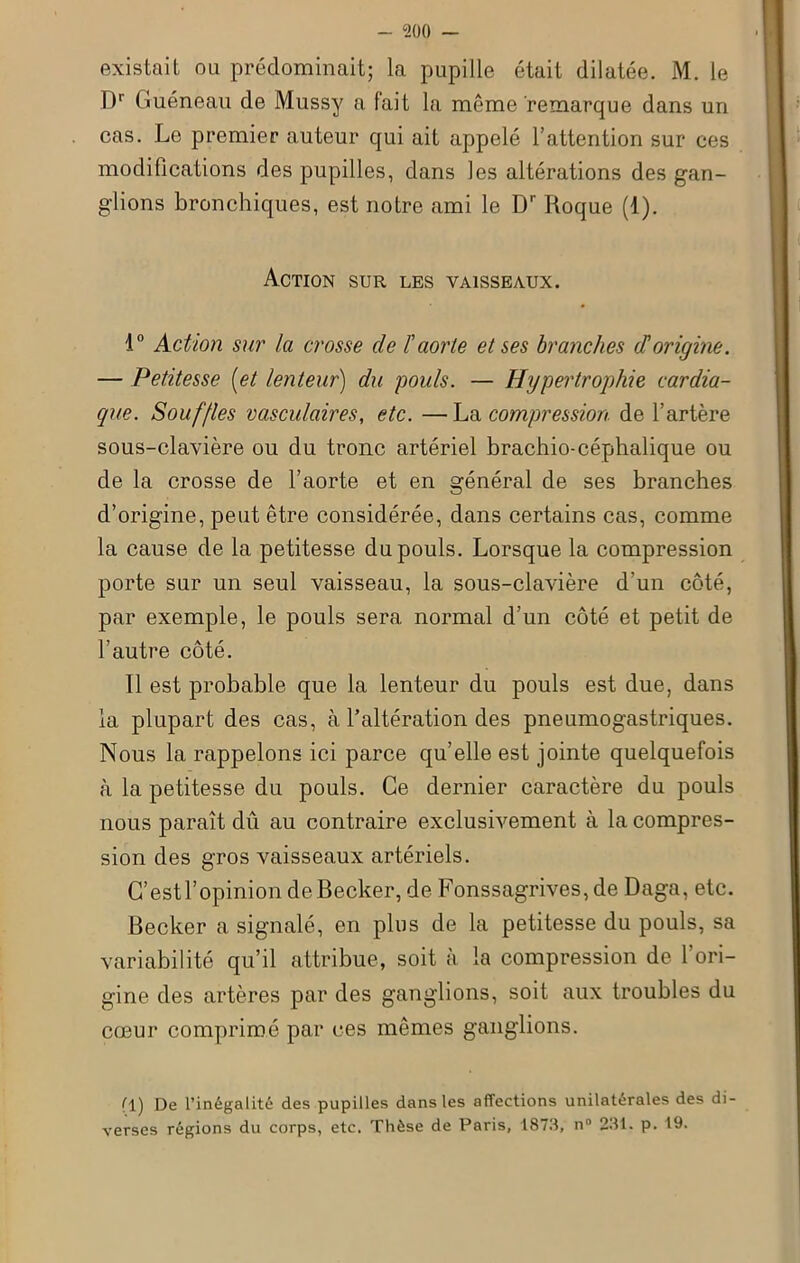 existait ou prédominait; la pupille était dilatée. M. le Dr Guéneau de Mussy a fait la même remarque dans un cas. Le premier auteur qui ait appelé l’attention sur ces modifications des pupilles, dans les altérations des gan- glions bronchiques, est notre ami le Dr Roque (1). Action sur les vaisseaux. 4° Action sur la crosse de F aorte et ses branches (F origine. — Petitesse (et lenteur) du pouls. — Hypertrophie cardia- que. Souffles vasculaires, etc. —La compression de l’artère sous-clavière ou du tronc artériel brachio-céphalique ou de la crosse de l’aorte et en général de ses branches d’origine, peut être considérée, dans certains cas, comme la cause de la petitesse du pouls. Lorsque la compression porte sur un seul vaisseau, la sous-clavière d’un côté, par exemple, le pouls sera normal d’un côté et petit de l’autre côté. Il est probable que la lenteur du pouls est due, dans la plupart des cas, à l’altération des pneumogastriques. Nous la rappelons ici parce qu’elle est jointe quelquefois à la petitesse du pouls. Ce dernier caractère du pouls nous paraît dû au contraire exclusivement à la compres- sion des gros vaisseaux artériels. G’estl’opinion de Becker, de Fonssagrives,de Daga, etc. Becker a signalé, en plus de la petitesse du pouls, sa variabilité qu’il attribue, soit à la compression de l’ori- gine des artères par des ganglions, soit aux troubles du cœur comprimé par ces mêmes ganglions. ^1) De l’inégalité des pupilles dans les affections unilatérales des di- verses régions du corps, etc. Thèse de Paris, 1873, n° 231. p. 19.