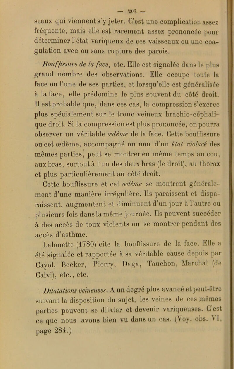 seaux qui viennent s’y jeter. C’est une complication assez fréquente, mais elle est rarement assez prononcée pour déterminer l’état variqueux de ces vaisseaux ou une coa- gulation avec ou sans rupture des parois. Bouffissure de la face, etc. Elle est signalée dans le plus grand nombre des observations. Elle occupe toute la face ou l’une de ses parties, et lorsqu’elle est généralisée à la face, elle prédomine le plus souvent du côté droit. Il est probable que, dans ces cas, la compression s’exerce plus spécialement sur le tronc veineux brachio-céphali- que droit. Si la compression est plus prononcée, on pourra observer un véritable œdème de la face. Cette bouffissure ou cet oedème, accompagné ou non d’un état violacé des mêmes parties, peut se montrer en même temps au cou, aux bras, surtout à l 'un des deux bras (le droit), au thorax et plus particulièrement au côté droit. Cette bouffissure et cet œdème se montrent générale- ment d’une manière irrégulière. Ils paraissent et dispa- raissent, augmentent et diminuent d’un jour à l’autre ou plusieurs fois dans la même journée. Ils peuvent succéder à des accès de toux violents ou se montrer pendant des accès d’asthme. Lalouette (1780) cite la bouffissure de la face. Elle a été signalée et rapportée à sa véritable cause depuis par Cayol, Becker, Piorry, Daga, Tauchon, Marchai (de Calvi), etc., etc. Dilatations veineuses. A un degré plus avancé et peut-être suivant la disposition du sujet, les veines de ces mêmes parties peuvent se dilater et devenir variqueuses. C’est ce que nous avons bien vu dans un cas. ^oy. obs. ^ k page 284.)