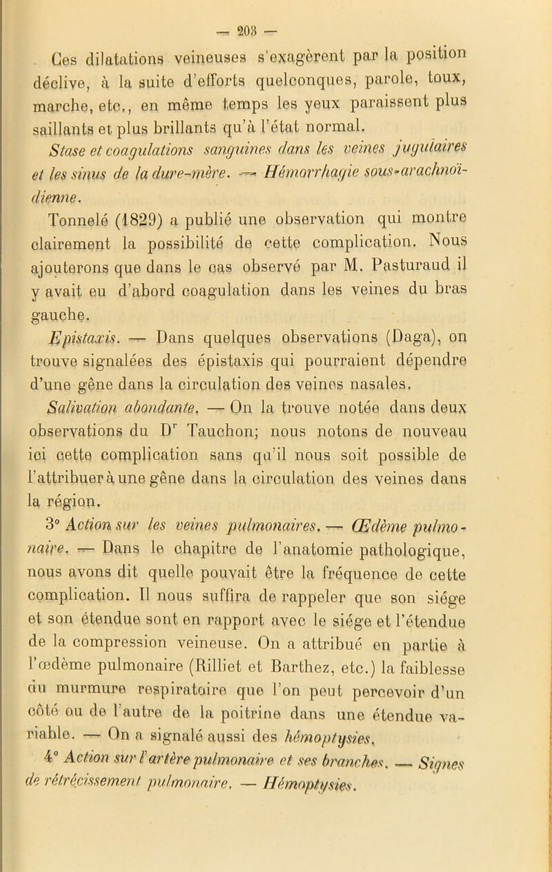 Ces dilatations veineuses s’exagèrent par la position déclive, à la suite d’efforts quelconques, parole, toux, marche, etc,, en même temps les yeux paraissent plus saillants et plus brillants qu’à l’état normal. Stase et coagulations sanguines dans les veines jugulaires et les sinus de la dure-mère. - Hémorrhagie sous-arachnoï- dienne. Tonnelé (1829) a publié une observation qui montre clairement la possibilité de cette complication. Nous ajouterons que dans le cas observé par M. Pasturaud il y avait eu d’abord coagulation dans les veines du bras gauche. Epistaxis. Dans quelques observations (Daga), on trouve signalées des épistaxis qui pourraient dépendre d’une gêne dans la circulation des veines nasales. Salivation abondante. — On la trouve notée dans deux observations du Br Tauchon; nous notons de nouveau ici cette complication sans qu’il nous soit possible de l’attribuer à une gêne dans la circulation des veines dans la région. 30 Action sur les veines pulmonaires.— Œdème pulmo- naire. — Dans le chapitre de l’anatomie pathologique, nous avons dit quelle pouvait être la fréquence de cette complication. Il nous suffira de rappeler que son siège et son étendue sont en rapport avec le siège et l’étendue de la compression veineuse. On a attribué en partie à l’œdème pulmonaire (Rilliet et Barthez, etc.) la faiblesse du murmure respiratoire que l’on peut percevoir d’un côté ou de l’autre de la poitrine dans une étendue va- riable. — On a signalé aussi des hémoptysies, 4° Action sur ïartère pulmonaire et ses branches. Signes de rétrécissement pulmonaire. — Hémoptysies.