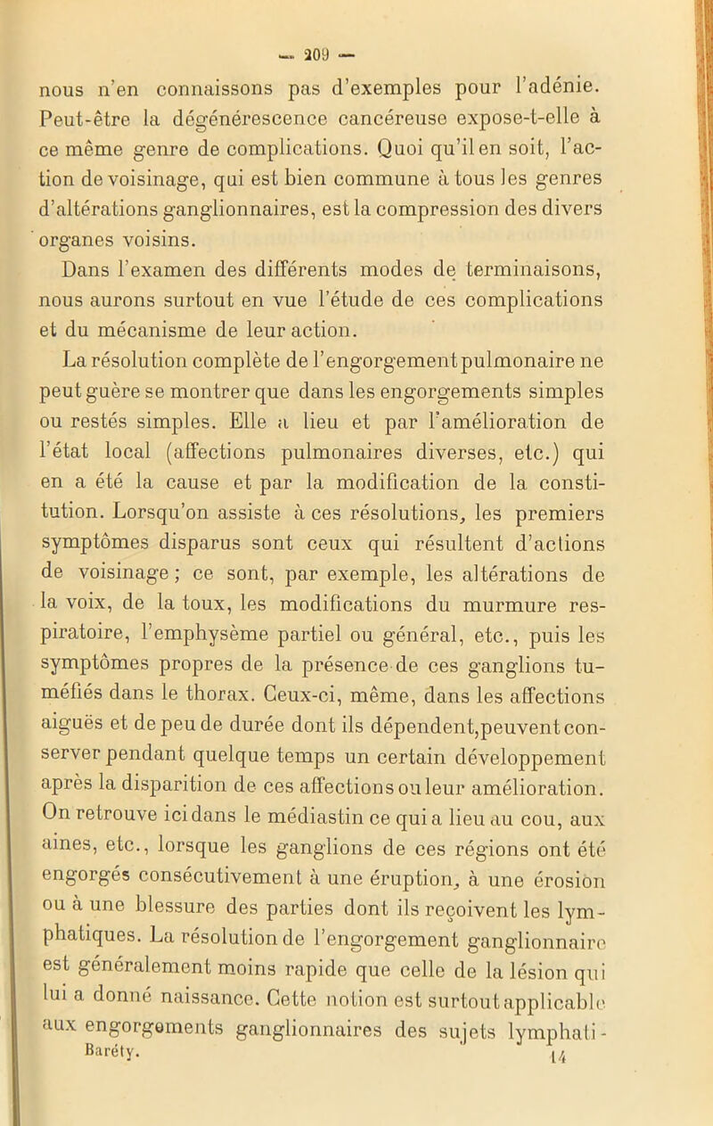 nous n’en connaissons pas d’exemples pour l’adénie. Peut-être la dégénérescence cancéreuse expose-t-elle à ce même genre de complications. Quoi qu’il en soit, l’ac- tion de voisinage, qui est bien commune à tous les genres d’altérations ganglionnaires, est la compression des divers organes voisins. Dans l’examen des différents modes de terminaisons, nous aurons surtout en vue l’étude de ces complications et du mécanisme de leur action. La résolution complète de l’engorgement pulmonaire ne peut guère se montrer que dans les engorgements simples ou restés simples. Elle a lieu et par 1?amélioration de l’état local (affections pulmonaires diverses, etc.) qui en a été la cause et par la modification de la consti- tution. Lorsqu’on assiste à ces résolutions, les premiers symptômes disparus sont ceux qui résultent d’aclions de voisinage ; ce sont, par exemple, les altérations de la voix, de la toux, les modifications du murmure res- piratoire, l’emphysème partiel ou général, etc., puis les symptômes propres de la présence de ces ganglions tu- méfiés dans le thorax. Ceux-ci, même, dans les affections aiguës et de peu de durée dont ils dépendent,peuvent con- server pendant quelque temps un certain développement après la disparition de ces affections ou leur amélioration. On retrouve ici dans le médiastin ce quia lieu au cou, aux aines, etc., lorsque les ganglions de ces régions ont été engorgés consécutivement à une éruption, à une érosion ou à une blessure des parties dont ils reçoivent les lym- phatiques. La résolution de l’engorgement ganglionnaire est généralement moins rapide que celle de la lésion qui lui a donné naissance. Cette notion est surtout applicable aux engorgements ganglionnaires des sujets lymphati- Baréty. ' u