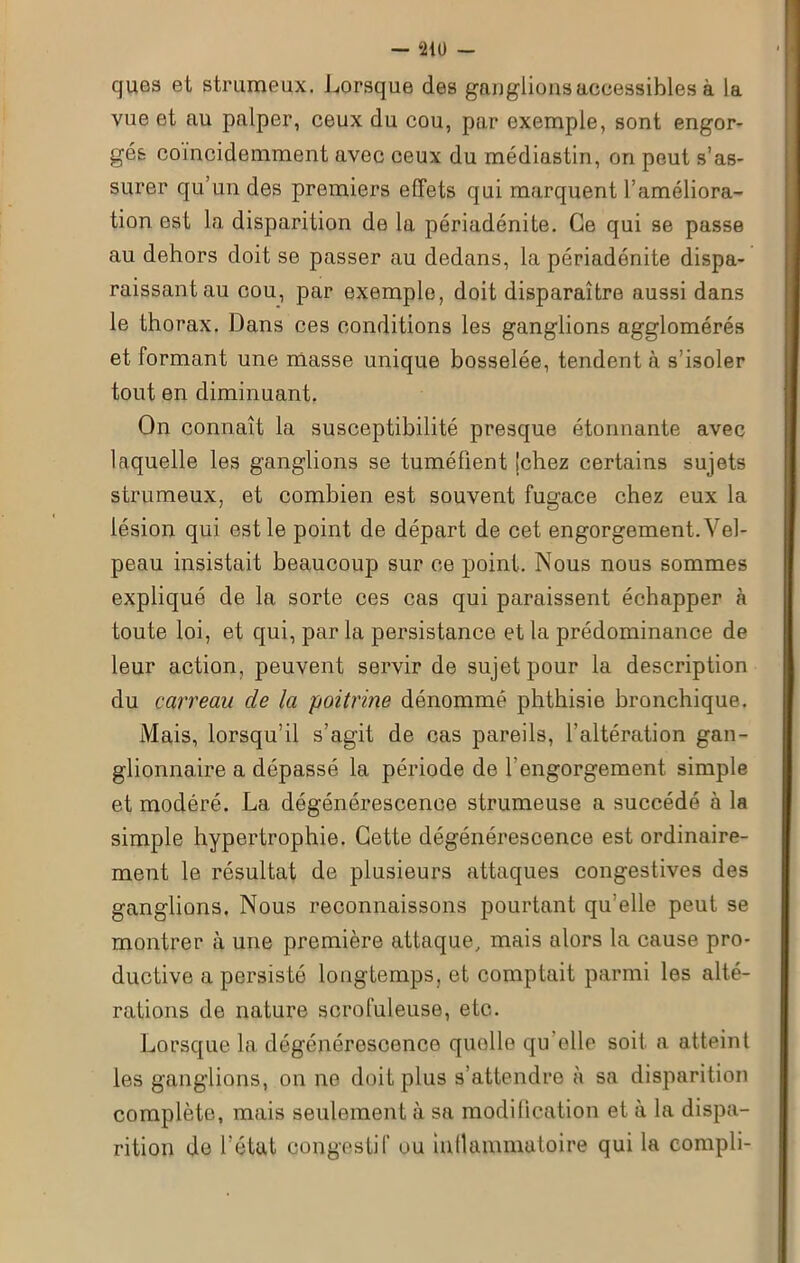 ques et strumeux. Lorsque des ganglions accessibles à la vue et au palper, ceux du cou, par exemple, sont engor- gés coincidemment avec ceux du médiastin, on peut s’as- surer qu’un des premiers effets qui marquent l’améliora- tion est la disparition de la périadénite. Ce qui se passe au dehors doit se passer au dedans, la périadénite dispa- raissant au cou, par exemple, doit disparaître aussi dans le thorax. Dans ces conditions les ganglions agglomérés et formant une masse unique bosselée, tendent à s’isoler tout en diminuant. On connaît la susceptibilité presque étonnante avec laquelle les ganglions se tuméfient (chez certains sujets strumeux, et combien est souvent fugace chez eux la lésion qui est le point de départ de cet engorgement. Vel- peau insistait beaucoup sur ce point. Nous nous sommes expliqué de la sorte ces cas qui paraissent échapper à toute loi, et qui, par la persistance et la prédominance de leur action, peuvent servir de sujet pour la description du carreau de la poitrine dénommé phthisie bronchique. Mais, lorsqu’il s’agit de cas pareils, l’altération gan- glionnaire a dépassé la période de l’engorgement simple et modéré. La dégénérescence strumeuse a succédé à la simple hypertrophie. Cette dégénérescence est ordinaire- ment le résultat de plusieurs attaques congestives des ganglions. Nous reconnaissons pourtant qu’elle peut se montrer à une première attaque, mais alors la cause pro- ductive a persisté longtemps, et comptait parmi les alté- rations de nature scrofuleuse, etc. Lorsque la dégénérescence quelle qu elle soit a atteint les ganglions, on ne doit plus s’attendre à sa disparition complète, mais seulement à sa modification et à la dispa- rition de l’état congestif ou intlammutoire qui la compli-