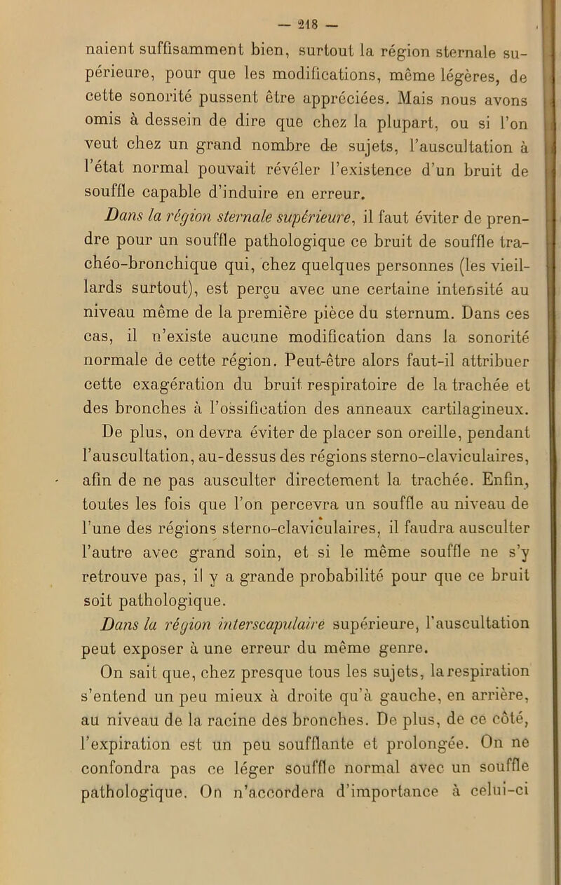 — “218 — naient suffisamment bien, surtout la région sternale su- périeure, pour que les modifications, même légères, de cette sonorité pussent être appréciées. Mais nous avons omis à dessein de dire que chez la plupart, ou si l’on veut chez un grand nombre de sujets, l’auscultation à l’état normal pouvait révéler l’existence d’un bruit de souffle capable d’induire en erreur. Dans la région sternale supérieure, il faut éviter de pren- dre pour un souffle pathologique ce bruit de souffle tra- chéo-bronchique qui, chez quelques personnes (les vieil- lards surtout), est perçu avec une certaine intensité au niveau même de la première pièce du sternum. Dans ces cas, il n’existe aucune modification dans la sonorité normale de cette région. Peut-être alors faut-il attribuer cette exagération du bruit respiratoire de la trachée et des bronches à l’ossification des anneaux cartilagineux. De plus, on devra éviter de placer son oreille, pendant l’auscultation, au-dessus des régions sterno-claviculaires, afin de ne pas ausculter directement la trachée. Enfin, toutes les fois que l’on percevra un souffle au niveau de l’une des régions sterno-claviculaires, il faudra ausculter l’autre avec grand soin, et si le même souffle ne s’y retrouve pas, il y a grande probabilité pour que ce bruit soit pathologique. Dans la région interscapulaire supérieure, l'auscultation peut exposer à une erreur du même genre. On sait que, chez presque tous les sujets, la respiration s’entend un peu mieux à droite qu’à gauche, en arrière, au niveau de la racine des bronches. De plus, de ce côté, l’expiration est un peu soufflante et prolongée. On ne confondra pas ce léger souffle normal avec un souffle pathologique. On n’accordera d’importance à celui-ci