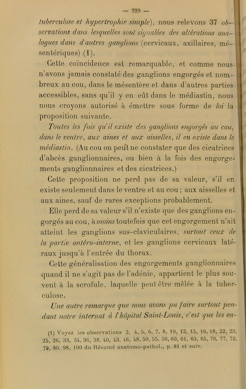 — 520 — tuberculose et hypertrophie simple), nous relevons 37 ob- servations clans lesquelles sont signalées des altérations ana- ! logues dans d'autres ganglions (cervicaux, axillaires, mé- sentériques) (1). Cette coïncidence est remarquable, et comme nous | n’avons jamais constaté des ganglions engorgés et nom- j breux au cou, dans le mésentère et dans d’autres parties | accessibles, sans qu’il y en eût dans le médiastin, nous nous croyons autorisé à émettre sous forme de loi la proposition suivante. Toutes les fois qu’il existe des ganglions engorgés au cou, dans le ventre, aux aines et aux aisselles, il en existe dans le médiastin. (Au cou on peut ne constater que des cicatrices d’abcès ganglionnaires, ou bien à la fois des engorge- ments ganglionnaires et des cicatrices.) Cette proposition ne perd pas de sa valeur, s’il en existe seulement dans le ventre et au cou ; aux aisselles et aux aines, sauf de rares exceptions probablement. Elle perd de sa valeur s’il n’existe que des ganglions en- gorgés au cou, à moins toutefois que cet engorgement n’ait atteint les ganglions sus-claviculaires, surtout ceux de la partie antéro-interne, et les ganglions cervicaux laté- raux jusqu’à l’entrée du thorax. Cette généralisation des engorgements ganglionnaires quand il ne s’agit pas de l’adénie, appartient le plus sou- vent à la scrofule, laquelle peut être mêlée à la tuber- culose. Une autre remarque que nous avons pu faire surtout pen- dant. notre internat à l hôpital Saint-Louis, c est que les en- (1) Voyez Les observations 2, 4, 5, 6, 7, 8, 10, 12, 15, 16, 18, 22, 23, 25, 26, 33, 34, 36, 38, 40, 43, 46, 48, 50, 55, 56, 60, 61, 63, 65, 70, 77, 73, 79, 80, 98, 100 du Résumé anatomo-pathol., p. 81 et suiv.