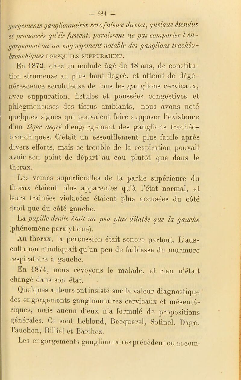 - “241 gorgements ganglionnaires scrofuleux du cou, quelque étendus et prononcés qu'ils fussent, paraissent ne pas comporter /’en- gorgement ou un engorgement notable des ganglions trachéo- bronchiques lorsqu’ils suppuraient. En 1872, chez un malade âgé de 18 ans, de constitu- tion strumeuse au plus haut degré, et atteint de dégé- nérescence scrofuleuse de tous les g’angiions cervicaux, avec suppuration, fistules et poussées congestives et phlegmoneuses des tissus ambiants, nous avons noté quelques signes qui pouvaient faire supposer l'existence d’un léger degré d’engorgement des ganglions trachéo- bronchiques. C’était un essoufflement plus facile après divers efforts, mais ce trouble de la respiration pouvait avoir son point de départ au cou plutôt que dans le thorax. Les veines superficielles de la partie supérieure du thorax étaient plus apparentes qu’à l’état normal, et leurs traînées violacées étaient plus accusées du côté droit que du côté gauche. La pupille droite était un peu plus dilatée que la gauche (phénomène paralytique). Au thorax, la percussion était sonore partout. L’aus- cultation n’indiquait qu’un peu de faiblesse du murmure respiratoire à gauche. En 1874, nous revoyons le malade, et rien n’était changé dans son état. Quelques auteurs ont insisté sur la valeur diagnostique des engorgements ganglionnaires cervicaux et mésenté- riques, mais aucun d’eux n’a formulé de propositions générales. Ce sont Leblond, Becquerel, Sotinel, Dag'a, Tauchon, Rilliet et Barthez. Les engorgements ganglionnairespréeèdent ou accom-