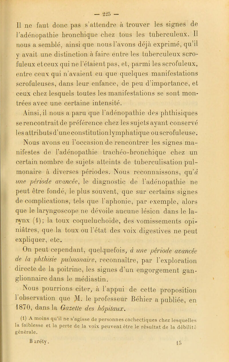 Il ne faut donc pas s’attendre à trouver les signes de l’adénopathie bronchique chez tous les tuberculeux. 11 nous a semblé, ainsi que nous l'avons déjà exprimé, qu’il y avait une distinction à faire entre les tuberculeux scro- fuleux et ceux qui ne l’étaient pas, et, parmi les scrofuleux, entre ceux qui n’avaient eu que quelques manifestations scrofuleuses, dans leur enfance, de peu d’importance, et ceux chez lesquels toutes les manifestations se sont mon- trées avec une certaine intensité. Ainsi, il nous a paru que l’adénopathie des phthisiques se rencontrait de préférence chez les sujets ayant conservé les attributs d’une constitutionlymphatique ou scrofuleuse. Nous avons eu l’occasion de rencontrer les signes ma- nifestes de l’adénopathie trachéo-bronchique chez un certain nombre de sujets atteints de tuberculisation pul- monaire à diverses périodes. Nous reconnaissons, qu’d une période avancée, le diagnostic de l’adénopathie ne peut être fondé, le plus souvent, que sur certains signes de complications, tels que l’aphonie, par exemple, alors que le laryngoscope ne dévoile aucune lésion dans le la- rynx (1); la toux coqueluchoïde, des vomissements opi- niâtres, que la toux ou l’état des voix digestives ne peut expliquer, etc. On peut cependant, quelquefois, à une période avancée de ia phthisie pulmonaire, reconnaître, par l’exploration directe de la poitrine, les signes d’un engorgement gan- glionnaire dans le médiastin. Nous pourrions citer, à l’appui de cette proposition 1 observation que M. le professeur Béhier a publiée, en 1870, dans la Gazette des hôpitaux. (1) A moins qu’il ne s’agisse de personnes cachectiques chez lesquelles la faiblesse et la perte de la voix peuvent être le résultat de la débilité générale. B uréty. lu