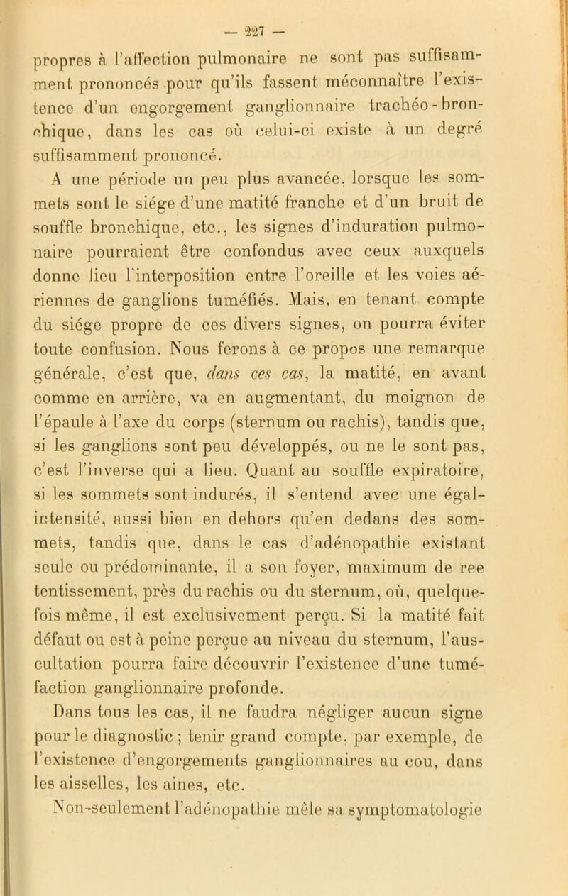 propres à l’affection pulmonaire ne sont pas suffisam- ment prononcés pour qu’ils fassent méconnaître 1 exis- tence d’un engorgement ganglionnaire trachéo-bron- chique, dans les cas où celui-ci existe à un degré suffisamment prononcé. A une période un peu plus avancée, lorsque les som- mets sont le siège d’une matité franche et d’un bruit de souffle bronchique, etc., les signes d’induration pulmo- naire pourraient être confondus avec ceux auxquels donne lieu l’interposition entre l’oreille et les voies aé- riennes de ganglions tuméfiés. Mais, en tenant compte du siège propre de ces divers signes, on pourra éviter toute confusion. Nous ferons à ce propos une remarque générale, c’est que, dans ces cas, la matité, en avant comme en arrière, va en augmentant, du moignon de l’épaule à l’axe du corps (sternum ou rachis), tandis que, si les ganglions sont peu développés, ou ne le sont pas, c’est l’inverse qui a lieu. Quant au souffle expiratoire, si les sommets sont indurés, il s’entend avec une égal- intensité, aussi bien en dehors qu’en dedans des som- mets, tandis que, dans le cas d’adénopathie existant seule ou prédominante, il a son foyer, maximum de ree tentissement, près du rachis ou du sternum, où, quelque- fois même, il est exclusivement perçu. Si la matité fait défaut ou est à peine perçue au niveau du sternum, l’aus- cultation pourra faire découvrir l’existence d’une tumé- faction ganglionnaire profonde. Dans tous les cas, il ne faudra négliger aucun signe pour le diagnostic ; tenir grand compte, par exemple, de l’existence d’engorgements ganglionnaires au cou, dans les aisselles, les aines, etc. Non-seulement l’adénopathie mêle sa symptomatologie