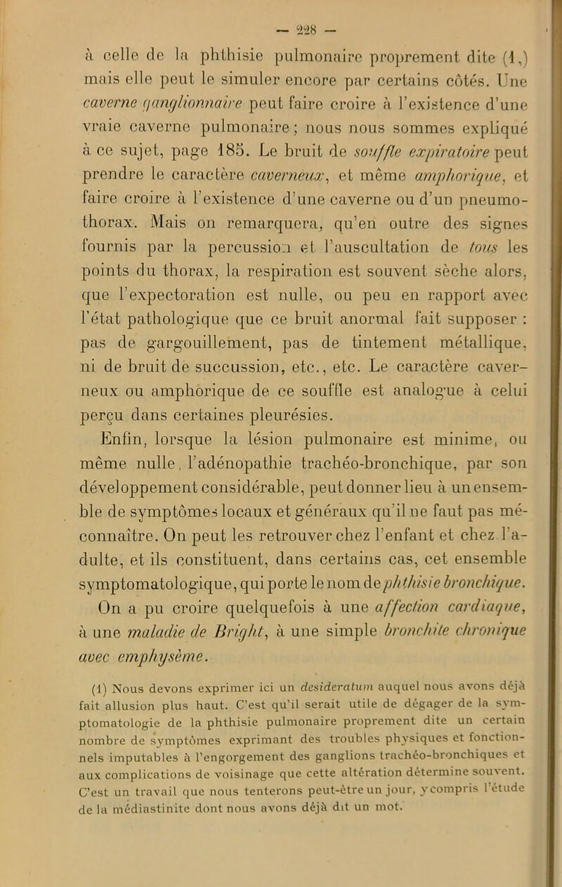 à celle de la phthisie pulmonaire proprement dite (1,) mais elle peut le simuler encore par certains côtés. Une caverne rjanglionnaire peut faire croire à l’existence d’une vraie caverne pulmonaire; nous nous sommes expliqué à ce sujet, page 485. Le bruit de souffle expiratoire peut prendre le caractère caverneux, et même amphorique, et faire croire à l’existence d’une caverne ou d’un pneumo- thorax. Mais on remarquera, qu’en outre des signes fournis par la percussion et l’auscultation de tous les points du thorax, la respiration est souvent sèche alors, que l'expectoration est nulle, ou peu en rapport avec l’état pathologique que ce bruit anormal fait supposer : pas de gargouillement, pas de tintement métallique, ni de bruit de succussion, etc., etc. Le caractère caver- neux ou amphorique de ce souffle est analog'ue à celui perçu dans certaines pleurésies. Enfin, lorsque la lésion pulmonaire est minime, ou même nulle, l’adénopathie trachéo-bronchique, par son développement considérable, peut donner lieu à un ensem- ble de symptômes locaux et généraux qu'il ne faut pas mé- connaître. On peut les retrouver chez l’enfant et chez l'a- dulte, et ils constituent, dans certains cas, cet ensemble symptomatologique, qui porte le nom de phthisie bronchique. On a pu croire quelquefois à une affection cardiaque, à une maladie de Bric/ht, à une simple bronchite chronique avec emphysème. (1) Nous devons exprimer ici un desideratum auquel nous avons déjà fait allusion plus haut. C’est qu’il serait utile de dégager de la sym- ptomatologie de la phthisie pulmonaire proprement dite un certain nombre de symptômes exprimant des troubles physiques et fonction- nels imputables à l’engorgement des ganglions trachéo-bronchiques et aux complications de voisinage que cette altération détermine souvent. C’est un travail que nous tenterons peut-être un jour, y compris 1 etude de la médiastinite dont nous avons déjà dit un mot.