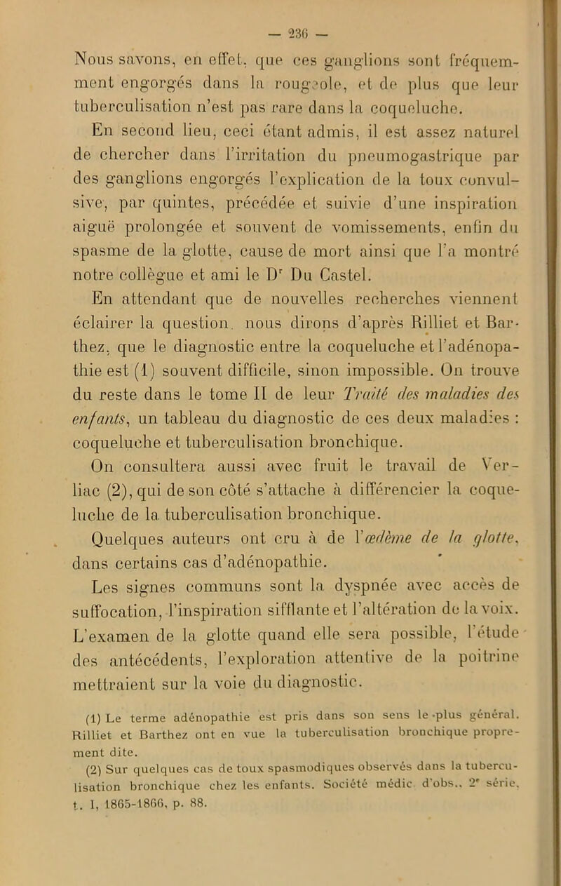 — 230 — Nous savons, en effet, que ees ganglions sont fréquem- ment engorgés dans la rougeole, et de plus que leur tuberculisation n’est pas rare dans la coqueluche. En second lieu, ceci étant admis, il est assez naturel de chercher dans 1 irritation du pneumogastrique par des ganglions engorgés l’explication de la toux convul- sive, par quintes, précédée et suivie d’une inspiration aiguë prolongée et souvent de vomissements, enfin du spasme de la glotte, cause de mort ainsi que l’a montré notre collègue et ami le Dr Du Castel. En attendant que de nouvelles recherches viennent éclairer la question, nous dirons d’après Rilliet et Bar- thez, que le diagnostic entre la coqueluche et l’adénopa- thie est (1) souvent difficile, sinon impossible. On irouve du reste dans le tome II de leur Traité des maladies des enfants, un tableau du diagnostic de ces deux maladies : coqueluche et tuberculisation bronchique. On consultera aussi avec fruit le travail de \ er- liac (2), qui de son côté s’attache à différencier la coque- luche de la. tuberculisation bronchique. Quelques auteurs ont cru à de Xœdème de la fj/otte. dans certains cas d’adénopathie. Les signes communs sont la dyspnée avec accès de suffocation, l’inspiration sifflante et l’altération de la voix. L’examen de la glotte quand elle sera possible, l’étude des antécédents, l’exploration attentive de la poitrine mettraient sur la voie du diagnostic. (1) Le terme adénopathie est pris dans son sens le -plus général. Rilliet et Barthez ont en vue la tuberculisation bronchique propre- ment dite. (2) Sur quelques cas de toux spasmodiques observes dans la tubercu- lisation bronchique chez les enfants. Société médic d obs.. 2' série, t. 1, 1865-1806, p. 88.