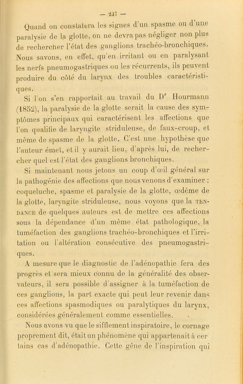 — “237 — Quand on constatera les signes d’un spasme ou d une paralysie de la glotte, on ne devra pas négliger non plus de rechercher l’état des ganglions trachéo-bronchiques. Nous savons, en effet, qu'en irritant ou en paralysant les nerfs pneumogastriques ou les récurrents, ils peuvent produire du côté du larynx des troubles caractéristi- ques. Si l'on s’en rapportait au travail du Dr Hourmann (1852), la paralysie de la glotte serait la cause des sym- ptômes principaux qui caractérisent les affections que l’on qualifie de laryngite striduleuse, de faux-croup, et même de spasme de la glotte. C'est une hypothèse que hauteur émet, et il y aurait lieu, d’après lui, de recher- cher quel est l’état des ganglions bronchiques. Si maintenant nous jetons un coup d’œil général sur la pathogénie des affections que nous venons d’examiner : coqueluche, spasme et paralysie de la glotte, œdème de la glotte, laryngite striduleuse, nous voyons que la ten- dance de quelques auteurs est de mettre ces affections sous la dépendance d’un même état pathologique, la tuméfaction des ganglions trachéo-bronchiques et l’irri- tation ou l’altération consécutive des pneumogastri- ques. A mesure que le diagnostic de l’adénopathie fera des progrès et sera mieux connu de la généralité des obser- vateurs, il sera possible d'assigner à la tuméfaction de ces ganglions, la part exacte qui peut leur revenir dans ces affections spasmodiques ou paralytiques du larynx, considérées généralement comme essentielles. Nous avons vu que le sifflement inspiratoire, le cornage proprement dit, était un phénomène qui appartenait à cer tains cas d’adénopathie. Cette gêne de l’inspiration qui