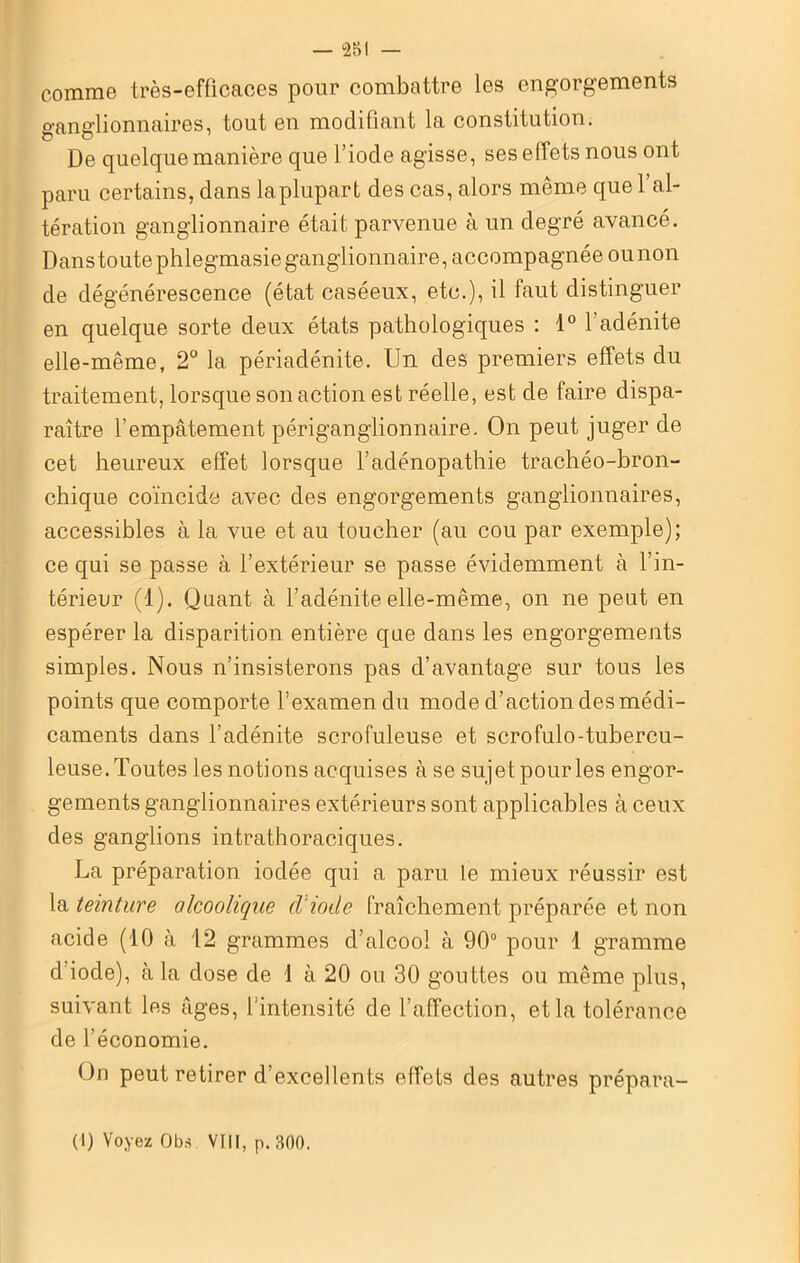 comme très-efficaces pour combattre les engorgements ganglionnaires, tout en modifiant la constitution. De quelque manière que l’iode agisse, ses effets nous ont paru certains, dans la plupart des cas, alors même que l’al- tération ganglionnaire était parvenue à un degré avancé. Danstoutephlegmasieganglionnaire, accompagnée ounon de dégénérescence (état caséeux, etc.), il faut distinguer en quelque sorte deux états pathologiques : 1° l'adénite elle-même, 2° la périadénite. Un des premiers effets du traitement, lorsque son action est réelle, est de faire dispa- raître l’empâtement périganglionnaire. On peut juger de cet heureux effet lorsque l’adénopathie trachéo-bron- chique coïncide avec des engorgements ganglionnaires, accessibles à la vue et au toucher (au cou par exemple); ce qui se passe à l’extérieur se passe évidemment à l’in- térieur (1). Quant à l’adénite elle-même, on ne peut en espérer la disparition entière que dans les engorgements simples. Nous n’insisterons pas d’avantage sur tous les points que comporte l’examen du mode d’action des médi- caments dans l’adénite scrofuleuse et scrofulo-tubercu- leuse. Toutes les notions acquises à se sujet pour les engor- gements ganglionnaires extérieurs sont applicables à ceux des ganglions intrathoraciques. La préparation iodée qui a paru le mieux réussir est la teinture alcoolique d'iode fraîchement préparée et non acide (10 à 12 grammes d’alcool à 90° pour 1 gramme d iode), à la dose de 1 à 20 ou 30 gouttes ou même plus, suivant les âges, l'intensité de l’affection, et la tolérance de l’économie. On peut retirer d’excellents effets des autres prépara- (1) Voyez Obs. VIII, p. 300.