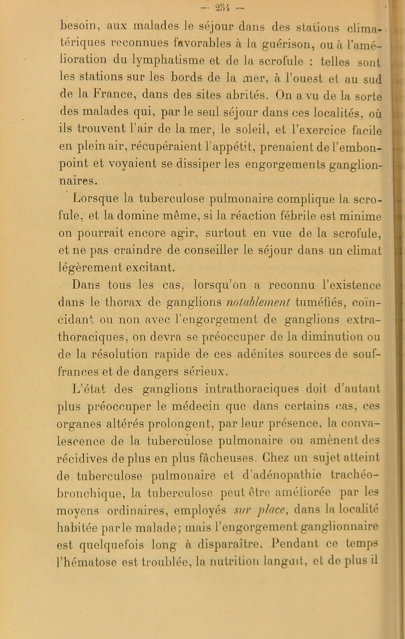 besoin, aux malades le séjour dans des staiions clima- tériques reconnues favorables à la guérison, ou à l’amé- lioration du lymphatisme et de la scrofule : telles sont les stations sur les bords de la mer, à l’ouest et au sud de la France, dans des sites abrités. On a vu de la sorte des malades qui, par le seul séjour dans ces localités, où ils trouvent l’air de la mer, le soleil, et l’exercice facile en plein air, récupéraient l’appétit, prenaient de l’embon- point et voyaient se dissiper les engorgements ganglion- naires. Lorsque la tuberculose pulmonaire complique la scro- fule, et la domine même, si la réaction fébrile est minime on pourrait encore agir, surtout en vue de la scrofule, et ne pas craindre de conseiller le séjour dans un climat légèrement excitant. Dans tous les cas, lorsqu’on a reconnu l’existence dans le thorax de ganglions notablement tuméfiés, coïn- cidant ou non avec l’engorgement de ganglions extra- thoraciques, on devra se préoccuper de la diminution ou de la résolution rapide de ces adénites sources de souf- frances et de dangers sérieux. L’état des ganglions intrathoraciques doit d’autant plus préoccuper le médecin que dans certains cas, ces organes altérés prolongent, par leur présence, la conva- lescence de la tuberculose pulmonaire ou amènent des récidives déplus en plus fâcheuses. Chez un sujet atteint de tuberculose pulmonaire et d’adénopathie trachéo- bronchique, la tuberculose peut être améliorée par les moyens ordinaires, employés sur place, dans la localité habitée parle malade; mais l’engorgement ganglionnaire est quelquefois long à disparaître. Pendant ce temps l’hématose est troublée, la nutrition languit, et de plus il