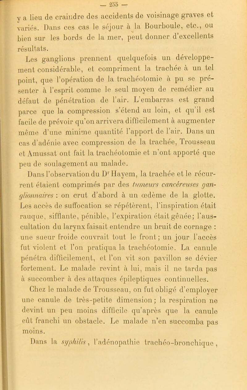 y a lieu de craindre des accidents de voisinage graves et variés. Dans ces cas le séjour à la Bourboule, etc., ou bien sur les bords de la mer, peut donner d’excellents résultats. Les ganglions prennent quelquefois un développe- ment considérable, et compriment la trachée à un tel point, que l’opération de la trachéotomie à pu se pré- senter à l’esprit comme le seul moyen de remédier au défaut de pénétration de l’air. L’embarras est grand parce que la compression s’étend au loin, et qu’il est facile de prévoir qu’on arrivera difficilement à augmenter même d’une minime quantité l’apport de l’air. Dans un cas d’adénie avec compression de la trachée, Trousseau et Amussat ont fait la trachéotomie et n’ont apporté que peu de soulagement au malade. Dans l’observation du D' Hayem, la trachée et le récur- rent étaient comprimés par des tumeurs cancéreuses gan- glionnaires : on crut d’abord à un œdème de la glotte. Les accès de suffocation se répétèrent, l’inspiration était rauque, sifflante, pénible, ^expiration était gênée ; l’aus- cultation du larynx faisait entendre un bruit de cornage : une sueur froide couvrait tout le front; un jour l’accès fut violent et l’on pratiqua la trachéotomie. La canule pénétra difficilement, et l’on vit son pavillon se dévier fortement. Le malade revint à lui, mais il ne tarda pas à succomber à des attaques épileptiques continuelles. Chez le malade de Trousseau, on fut obligé d’employer une canule de très-petite dimension ; la respiration ne devint un peu moins difficile qu’après que la canule eût franchi un obstacle. Le malade n’en succomba pas moins. Dans la syphilis, l’adénopathie trachéo-bronchique ,