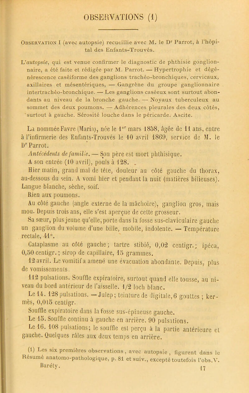 OBSERVATIONS (1) Observation 1 (avec autopsie) recueillie avec M. le Dr Parrot, à l’hôpi- tal des Enfants-Trouvés. L'autopsie, qui est venue confirmer le diagnostic de phthisie gonglion- naire, a été faite et rédigée par M. Parrot. — Hypertrophie et dégé- nérescence caséiforme des ganglions trachéo-bronchiques, cervicaux, axillaires et mésentériques, — Gangrène du groupe ganglionnaire intertrachéo-bronchique. — Les ganglions caséeux sont surtout abon- dants au niveau de la bronche gauche. — Noyaux tuberculeux au sommet des deux poumons. —Adhérences pleurales des deux côtés, 'surtout à gauche. Sérosité louche dans le péricarde. Ascite. La nommée Favre (Maria), née le -1er mars 1858, âgée de 11 ans, entre à l’infirmerie des Enfants-Trouvés le 10 avril 1869, service de M. le Dr Parrot. Antécédents de famille. — Son père est mort phthisique. A son entrée (10 avril), pouls à 128. . Hier matin, grand mal de tête, douleur au côté gauche du thorax, au-dessous du sein. A vomi hier et pendant la nuit (matières bilieuses). Langue blanche, sèche, soif. Rien aux poumons. Au côté gauche (angle externe de la mâchoire), ganglion gros, mais mou. Depuis trois ans, elle s’est aperçue de cette grosseur. Sa sœur, plus jeune qu’elle, porte dans la fosse sus-claviculaire gauche un ganglion du volume d’une bille, mobile, indolente. — Température rectale, 41°. Cataplasme au côté gauche; tartre stibié, 0,02 centigr.; ipéca, 0,50 centigr. ; sirop de capillaire, 15 grammes. 12 avril. Le vomitif a amené une évacuation abondante. Depuis, plus de vomissements. T12 pulsations. Souffle expiratoire, surtout quand elle tousse, au ni- veau du bord antérieur de l’aisselle. 1/2 loch blanc. Le 14. 128 pulsations. -Juiep; teinture de digitale,6 gouttes ; ker- mès, 0,015 centigr. Souffle expiratoire dans la fosse sus-épineuse gauche. Le 15. Souffle continu à gauche en arrière. 90 pulsations. Le 16. 108 pulsations; le souffle est perçu à la partie antérieure et gauche. Quelques râles aux deux temps en arrière. (1) Les six premières observations, avec autopsie , figurent dans le Résumé anatomo-pathologique, p. 81 et suiv., excepté toutefois l’obs.V. Baréty.