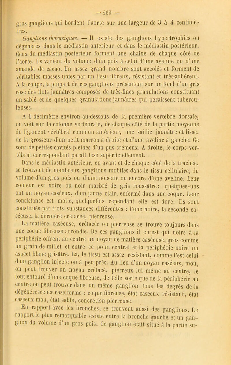 tres. Ganglions thoraciques. — Il existe des ganglions hypertrophiés ou dégénérés dans le médiastin antérieur et dans le médiastin postérieur. Ceux du médiastin postérieur forment une chaîne de chaque côté de l’aorte. Ils varient du volume d’un pois à celui d’une aveline ou d’une amande de cacao. Un assez grand nombre sont accolés et forment de véritables masses unies par un tissu fibreux, résistant et très-adhérent. A la coupe, la plupart de ces ganglions présentent sur un fond d’un gris rosé des îlots jaunâtres composés de très-fines granulations constituant un sablé et de quelques granulations jaunâtres qui paraissent tubercu- leuses. A 1 décimètre environ au-dessous de la première vertèbre dorsale, on voit sur la colonne vertébrale, de chaque côté de la partie moyenne du ligament vértébral commun antérieur, une saillie jaunâtre et lisse, de la grosseur d’un petit marron à droite et d’une aveline à gauche. Ce sont de petites cavités pleines d’un pus crémeux. A droite, le corps ver- tébral correspondant paraît lésé superficiellement. Dans le médiastin antérieur, en avant et de chaque côté de la trachée, se trouvent de nombreux ganglions mobiles dans le tissu cellulaire, du volume d’un gros pois ou d’une noisette ou encore d’une aveline. Leur couleur est noire ou noir marbré de gris roussâtre; quelques-uns ont un noyau caséeux, d’un jaune clair, enfermé dans une coque. Leur consistance est molle, quelquefois cependant elle est dure. Ils sont constitués par trois substances différentes : l’une noire, la seconde ca- séeuse, la dernière crétacée, pierreuse. La matière caséeuse, crétacée ou pierreuse se trouve toujours dans une coque fibreuse arrondie. De ces ganglions il en est qui noirs à la périphérie offrent au centre un noyau de matière caséeuse, gros comme un grain de millet et entre ce point central et la périphérie noire un aspect blanc grisâtre. Là, le tissu est assez résistant, comme l’est celui d un ganglion injecté ou à peu près. Au lieu d’un noyau caséeux, mou, on peut trouver un noyau crétacé, pierreux lui-même au centre, le tout entouré d’une coque fibreuse, de telle sorte que de la périphérie au centre on peut trouver dans un même ganglion tous les degrés delà dégénérescence caséiforme : coque fibreuse, état caséeux résistant, état caséeux mon, état sablé, concrétion pierreuse. Eu rapport avec les bronches, se trouvent aussi des ganglions. Le rapport le plus remarquable existe entre la bronche gauche et un gan- glion du volume d’un gros pois. Ce ganglion était situé à la partie su-