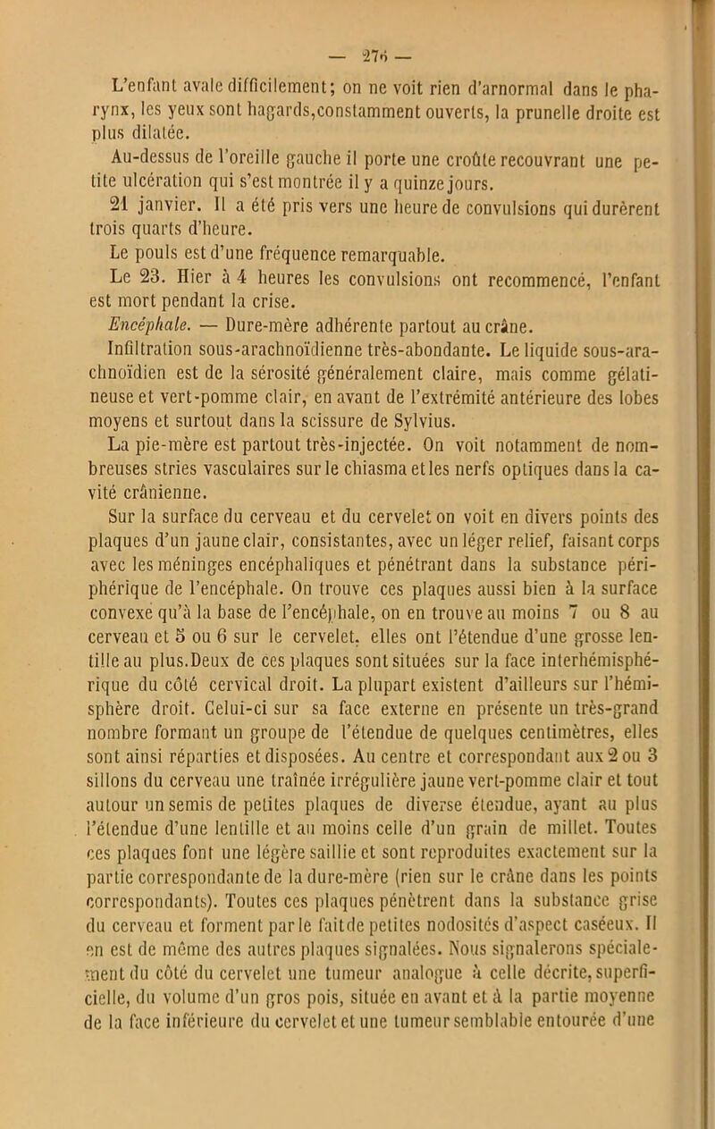 L’enfant avale difficilement; on ne voit rien d’arnormal dans le pha- rynx, les yeux sont hagards,constamment ouverts, la prunelle droite est plus dilatée. Au-dessus de l’oreille gauche il porte une croûte recouvrant une pe- tite ulcération qui s’est montrée il y a quinze jours. 21 janvier. Il a été pris vers une heure de convulsions qui durèrent trois quarts d’heure. Le pouls est d’une fréquence remarquable. Le 23. Hier à 4 heures les convulsions ont recommencé, l’enfant est mort pendant la crise. Encéphale. — Dure-mère adhérente partout au crâne. Infiltration sous-arachnoïdienne très-abondante. Le liquide sous-ara- chnoïdien est de la sérosité généralement claire, mais comme gélati- neuse et vert-pomme clair, en avant de l’extrémité antérieure des lobes moyens et surtout dans la scissure de Sylvius. La pie-mère est partout très-injectée. On voit notamment de nom- breuses stries vasculaires sur le chiasmaetles nerfs optiques dans la ca- vité crânienne. Sur la surface du cerveau et du cervelet on voit en divers points des plaques d’un jaune clair, consistantes, avec un léger relief, faisant corps avec les méninges encéphaliques et pénétrant dans la substance péri- phérique de l’encéphale. On trouve ces plaques aussi bien à la surface convexe qu’à la base de l’encéphale, on en trouve au moins 7 ou 8 au cerveau et 5 ou 6 sur le cervelet, elles ont l’étendue d’une grosse len- tille au plus.Deux de ces plaques sont situées sur la face interhémisphé- rique du côté cervical droit. La plupart existent d’ailleurs sur l’hémi- sphère droit. Celui-ci sur sa face externe en présente un très-grand nombre formant un groupe de l’étendue de quelques centimètres, elles sont ainsi réparties et disposées. Au centre et correspondant aux 2 ou 3 sillons du cerveau une traînée irrégulière jaune vert-pomme clair et tout autour un semis de petites plaques de diverse étendue, ayant au plus l’étendue d’une lentille et au moins ceile d’un grain de millet. Toutes ces plaques font une légère saillie et sont reproduites exactement sur la partie correspondante de la dure-mère (rien sur le crâne dans les points correspondants). Toutes ces plaques pénètrent dans la substance grise du cerveau et forment parle faitde petites nodosités d’aspect caséeux. Il en est de même des autres plaques signalées. Nous signalerons spéciale- ment du côté du cervelet une tumeur analogue à celle décrite, superfi- cielle, du volume d’un gros pois, située en avant et à la partie moyenne de la face inférieure du cervelet et une tumeur semblable entourée d’une