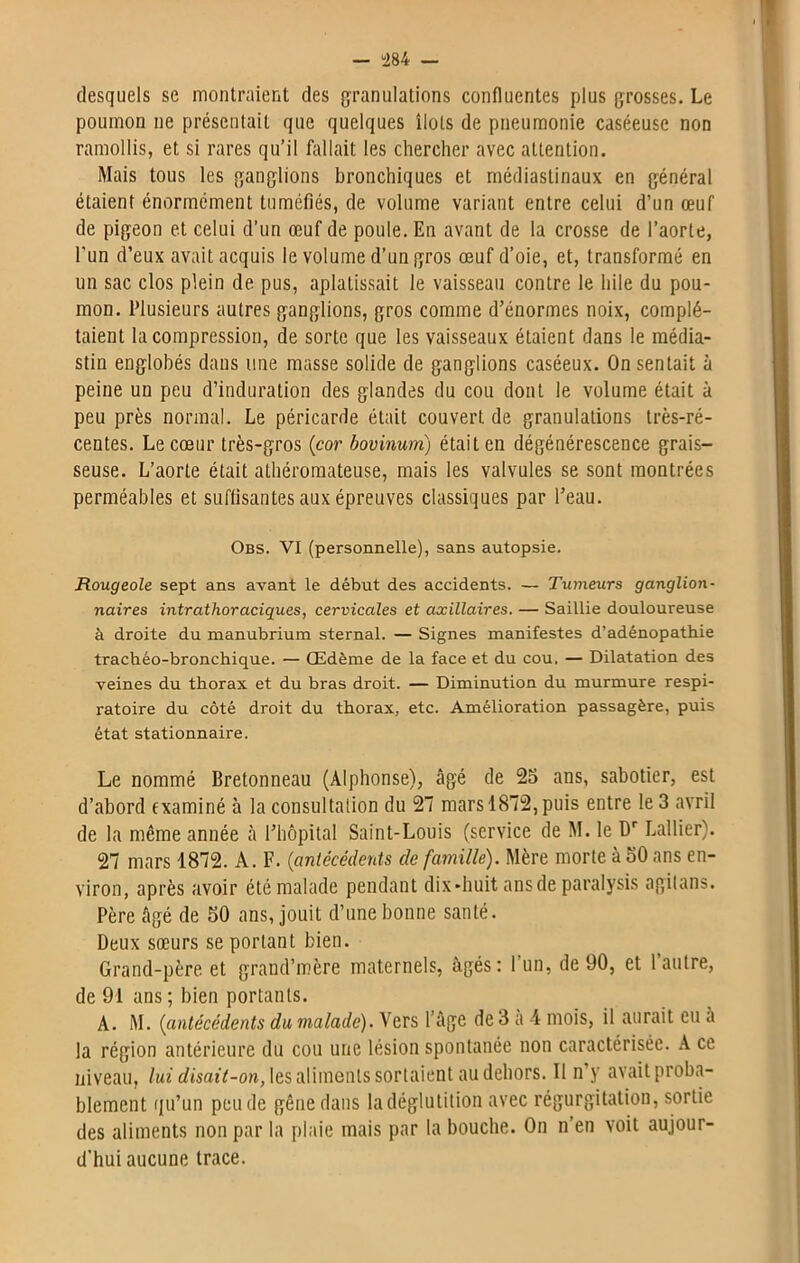 desquels se montraient des granulations confluentes plus grosses. Le poumon ne présentait que quelques îlots de pneumonie caséeuse non ramollis, et si rares qu’il fallait les chercher avec attention. Mais tous les ganglions bronchiques et médiastinaux en général étaient énormément tuméfiés, de volume variant entre celui d’un œuf de pigeon et celui d’un œuf de poule. En avant de la crosse de l’aorte, l'un d’eux avait acquis le volume d’un gros œuf d’oie, et, transformé en un sac clos plein de pus, aplatissait le vaisseau contre le hile du pou- mon. Plusieurs autres ganglions, gros comme d’énormes noix, complé- taient la compression, de sorte que les vaisseaux étaient dans le raédia- stin englobés dans une masse solide de ganglions caséeux. On sentait à peine un peu d’induration des glandes du cou dont le volume était à peu près normal. Le péricarde était couvert de granulations très-ré- centes. Le cœur très-gros (cor bovinum) était en dégénérescence grais- seuse. L’aorte était athéromateuse, mais les valvules se sont montrées perméables et suffisantes aux épreuves classiques par l’eau. Obs. VI (personnelle), sans autopsie. Rougeole sept ans avant le début des accidents. — Tumeurs ganglion- naires intrathoraciques, cervicales et axillaires. — Saillie douloureuse à droite du manubrium sternal. — Signes manifestes d’adénopathie trachéo-bronchique. — Œdème de la face et du cou. — Dilatation des veines du thorax et du bras droit. — Diminution du murmure respi- ratoire du côté droit du thorax, etc. Amélioration passagère, puis état stationnaire. Le nommé Bretonneau (Alphonse), âgé de 25 ans, sabotier, est d’abord examiné à la consultation du 27 mars 1872, puis entre le 3 avril de la même année à l’hôpital Saint-Louis (service de M. le Dr Lallier). 27 mars 1872. A. F. (antécédents de famille). Mère morte à 50 ans en- viron, après avoir été malade pendant dix-huit ans de paralysis agitans. Père âgé de 50 ans, jouit d’une bonne santé. Deux sœurs se portant bien. Grand-père et grand’mère maternels, âgés: 1 un, de 90, et 1 autre, de 91 ans ; bien portants. A. M. (antécédents du malade). Vers l’âge de 3 a 4 mois, il aurait eu a la région antérieure du cou une lésion spontanée non caractérisée. A ce niveau, lui disait-on, les aliments sortaient au dehors. Il n’y avait proba- blement qu’un peu de gêne dans la déglutition avec régurgitation, sortie des aliments non par la plaie mais par la bouche. On n’en voit aujour- d’hui aucune trace.