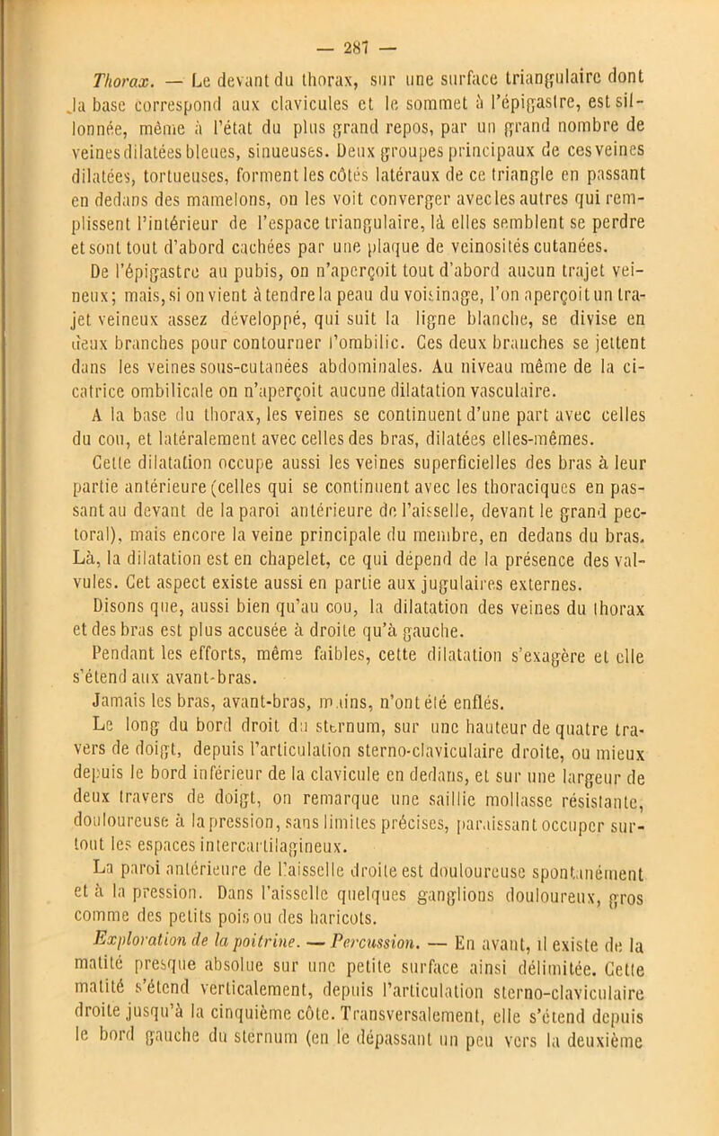 Thorax. — Le devant du thorax, sur une surface triangulaire dont Ja base correspond aux clavicules et le sommet ;'i l’épigastre, est sil- lonnée, même à l’état du plus grand repos, par un grand nombre de veines dilatées bleues, sinueuses. Deux groupes principaux de cesveines dilatées, tortueuses, forment les côtés latéraux de ce triangle en passant en dedans des mamelons, ou les voit converger avec les autres qui rem- plissent l’intérieur de l’espace triangulaire, là elles semblent se perdre et sont tout d’abord cachées par une plaque de veinosités cutanées. De l’épigastre au pubis, on n’aperçoit tout d’abord aucun trajet vei- neux; mais, si on vient à tendre la peau du voisinage, l’on aperçoit un tra- jet veineux assez développé, qui suit la ligne blanche, se divise en deux branches pour contourner l’ombilic. Ces deux branches se jettent dans les veines sous-cutanées abdominales. Au niveau même de la ci- catrice ombilicale on n’aperçoit aucune dilatation vasculaire. A la base du thorax, les veines se continuent d’une part avec celles du cou, et latéralement avec celles des bras, dilatées elles-mêmes. Celle dilatation occupe aussi les veines superficielles des bras à leur partie antérieure (celles qui se continuent avec les thoraciques en pas- sant au devant de la paroi antérieure de l’aisselle, devant le grand pec- toral), mais encore la veine principale du membre, en dedans du bras. Là, la dilatation est en chapelet, ce qui dépend de la présence des val- vules. Cet aspect existe aussi en partie aux jugulaires externes. Disons que, aussi bien qu’au cou, la dilatation des veines du thorax et des bras est plus accusée à droite qu’à gauche. Pendant les efforts, même faibles, cette dilatation s’exagère et elle s’étend aux avant-bras. Jamais les bras, avant-bras, mains, n’ont élé enflés. Le long du bord droit du sternum, sur une hauteur de quatre tra- vers de doigt, depuis l’articulation sterno-claviculaire droite, ou mieux depuis le bord inférieur de la clavicule en dedans, et sur une largeur de deux travers de doigt, on remarque une saillie mollasse résistante, douloureuse à la pression, sans limites précises, paraissant occuper sur- tout les espaces intercartilagineux. La paroi antérieure de llaisselle droite est douloureuse spontanément et à la pression. Dans l’aisselle quelques ganglions douloureux, gros comme des petits poison des haricots. Exploration de la poitrine. — Percussion. — En avant, il existe de la matité presque absolue sur une petite surface ainsi délimitée. Cette matité s’étend verticalement, depuis l’articulation sterno-claviculaire droite jusqu’à la cinquième côte. Transversalement, elle s’étend depuis le bord gauche du sternum (en le dépassant un peu vers la deuxième