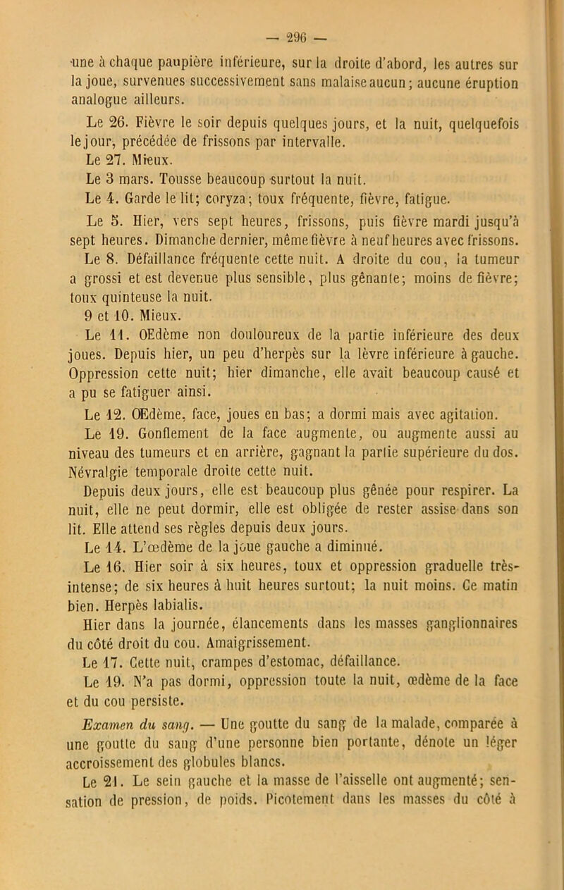 •une à chaque paupière inférieure, sur la droite d’abord, les autres sur la joue, survenues successivement sans malaise aucun; aucune éruption analogue ailleurs. Le 26. Fièvre le soir depuis quelques jours, et la nuit, quelquefois le jour, précédée de frissons par intervalle. Le 27. Mieux. Le 3 mars. Tousse beaucoup surtout la nuit. Le 4. Garde le lit; coryza; toux fréquente, fièvre, fatigue. Le 5. Hier, vers sept heures, frissons, puis fièvre mardi jusqu’à sept heures. Dimanche dernier, même fièvre à neuf heures avec frissons. Le 8. Défaillance fréquente cette nuit. A droite du cou, la tumeur a grossi et est devenue plus sensible, plus gênante; moins de fièvre; toux quinteuse la nuit. 9 et 10. Mieux. Le IL OEdème non douloureux de la partie inférieure des deux joues. Depuis hier, un peu d’herpès sur la lèvre inférieure à gauche. Oppression cette nuit; hier dimanche, elle avait beaucoup causé et a pu se fatiguer ainsi. Le 12. OEdème, face, joues en bas; a dormi mais avec agitation. Le 19. Gonflement de la face augmente, ou augmente aussi au niveau des tumeurs et en arrière, gagnant la partie supérieure du dos. Névralgie temporale droite cette nuit. Depuis deux jours, elle est beaucoup plus gênée pour respirer. La nuit, elle ne peut dormir, elle est obligée de rester assise dans son lit. Elle attend ses règles depuis deux jours. Le 14. L’œdème de la joue gauche a diminué. Le 16. Hier soir à six heures, toux et oppression graduelle très- intense; de six heures à huit heures surtout; la nuit moins. Ce matin bien. Herpès labialis. Hier dans la journée, élancements dans les masses ganglionnaires du côté droit du cou. Amaigrissement. Le 17. Cette nuit, crampes d’estomac, défaillance. Le 19. N’a pas dormi, oppression toute la nuit, œdème de la face et du cou persiste. Examen du sang. — Une goutte du sang de la malade, cmnparée à une goutte du sang d’une personne bien portante, dénote un léger accroissement des globules blancs. Le 21. Le sein gauche et la masse de l’aisselle ont augmenté; sen- sation de pression, de poids. Picotement dans les masses du côté à