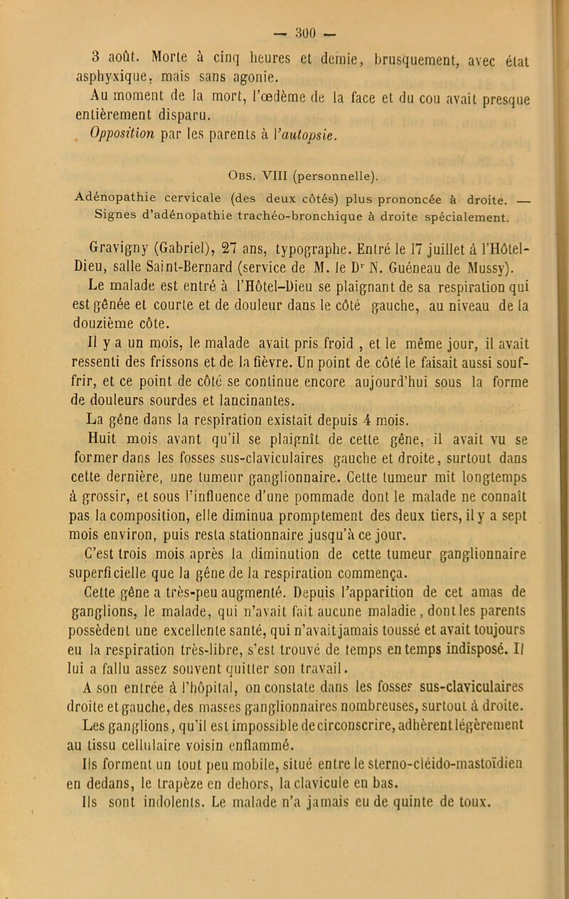 3 août. Morte à cinq heures et demie, brusquement, avec état asphyxique, mais sans agonie. Au moment de la mort, l’œdème de la face et du cou avait presque entièrement disparu. Opposition par les parents à Yautopsie. Obs. VIII (personnelle). Adénopathie cervicale (des deux côtés) plus prononcée à droite. Signes d’adénopathie trachéo-bronchique à droite spécialement. Gravigny (Gabriel), 27 ans, typographe. Entré le 17 juillet à l’Hôtel- Dieu, salle Saint-Bernard (service de M. le Dr N. Guéneau de Mussy). Le malade est entré à l’Hôtel—Dieu se plaignant de sa respiration qui est gênée et courte et de douleur dans le côté gauche, au niveau de la douzième côte. Il y a un mois, le malade avait pris froid , et le même jour, il avait ressenti des frissons et de la fièvre. Un point de côté le faisait aussi souf- frir, et ce point de côté se continue encore aujourd’hui sous la forme de douleurs sourdes et lancinantes. La gêne dans la respiration existait depuis 4 mois. Huit mois avant qu’il se plaignît de cette gêne, il avait vu se former dans les fosses sus-claviculaires gauche et droite, surtout dans cette dernière, une tumeur ganglionnaire. Cette tumeur mit longtemps à grossir, et sous l'influence d’une pommade dont le malade ne connaît pas la composition, elle diminua promptement des deux tiers, il y a sept mois environ, puis resta stationnaire jusqu’à ce jour. C’est trois mois après la diminution de cette tumeur ganglionnaire superficielle que la gêne de la respiration commença. Cette gêne a très-peu augmenté. Depuis l’apparition de cet amas de ganglions, le malade, qui n’avait fait aucune maladie , dont les parents possèdent une excellente santé, qui n’avaitjamais toussé et avait toujours eu la respiration très-libre, s’est trouvé de temps en temps indisposé. Il lui a fallu assez souvent quitter son travail. A son entrée à l’hôpital, on constate dans les fosses sus-claviculaires droite et gauche, des masses ganglionnaires nombreuses, surtout à droite. Les ganglions, qu’il est impossible de circonscrire, adhèrent légèrement au tissu cellulaire voisin enflammé. Ils forment un tout peu mobile, situé entre le sterno-cléido-mastoïdien en dedans, le trapèze en dehors, la clavicule en bas. Ils sont indolents. Le malade n’a jamais eu de quinte de toux.