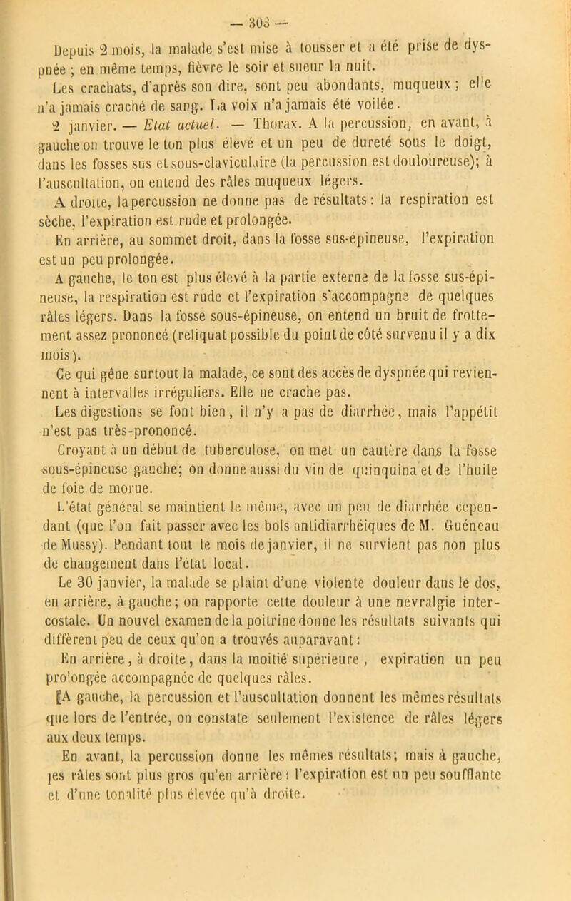 Depuis ü mois, la malade s’est mise à tousser et a été prise de dys- pnée ; en même temps, fièvre le soir et sueur la nuit. Les crachats, d’après son dire, sont peu abondants, muqueux; elle n’a jamais craché de sang. La voix n’a jamais été voilée. 2 janvier. — Etat actuel. — Thorax. A la percussion, en avant, à gauche on trouve le ton plus élevé et un peu de dureté sous le doigt, dans les fosses sus et sous-claviculaire (la percussion est douloureuse); à l’auscultation, on entend des râles muqueux légers. Adroite, la percussion ne donne pas de résultats: la respiration est sèche, l’expiration est rude et prolongée. En arrière, au sommet droit, dans la fosse sus-épineuse, l’expiration est un peu prolongée. A gauche, le ton est plus élevé à la partie externe de la fosse sus-épi- neuse, la respiration est rude et l’expiration s’accompagne de quelques râles légers. Dans la fosse sous-épineuse, on entend un bruit de frotte- ment assez prononcé (reliquat possible du point de côté survenu il y a dix mois). Ce qui gène surtout la malade, ce sont des accès de dyspnée qui revien- nent à intervalles irréguliers. Elle ne crache pas. Les digestions se font bien, il n’y a pas de diarrhée, mais l’appétit n’est pas très-prononcé. Croyant à un début de tuberculose, on met un cautère dans ta fosse sous-épineuse gauche; on donne aussi du vin de quinquina et de l’huile de foie de morue. L’état général se maintient le même, avec un peu de diarrhée cepen- dant (que l’on fait passer avec les bols antidiarrhéiques de M. Guéneau deMussy). Pendant tout le mois de janvier, il ne survient pas non plus de changement dans l’état local. Le 30 janvier, la malade se plaint d’une violente douleur dans le dos, en arrière, à gauche; on rapporte celte douleur à une névralgie inter- costale. Un nouvel examen de la poilrinedonne les résultats suivants qui diffèrent peu de ceux qu’on a trouvés auparavant: En arrière, à droite, dans la moitié supérieure , expiration un peu pro'ongée accompagnée de quelques râles. [A gauche, la percussion et l’auscultation donnenl les mêmes résultats que lors de l’entrée, on constate seulement l’existence de râles légers aux deux temps. En avant, la percussion donne les mômes résultats; mais à gauche, jes râles sont plus gros qu’en arrière: l’expiration est un peu soufflante et d’une tonalité plus élevée qu’à droite.