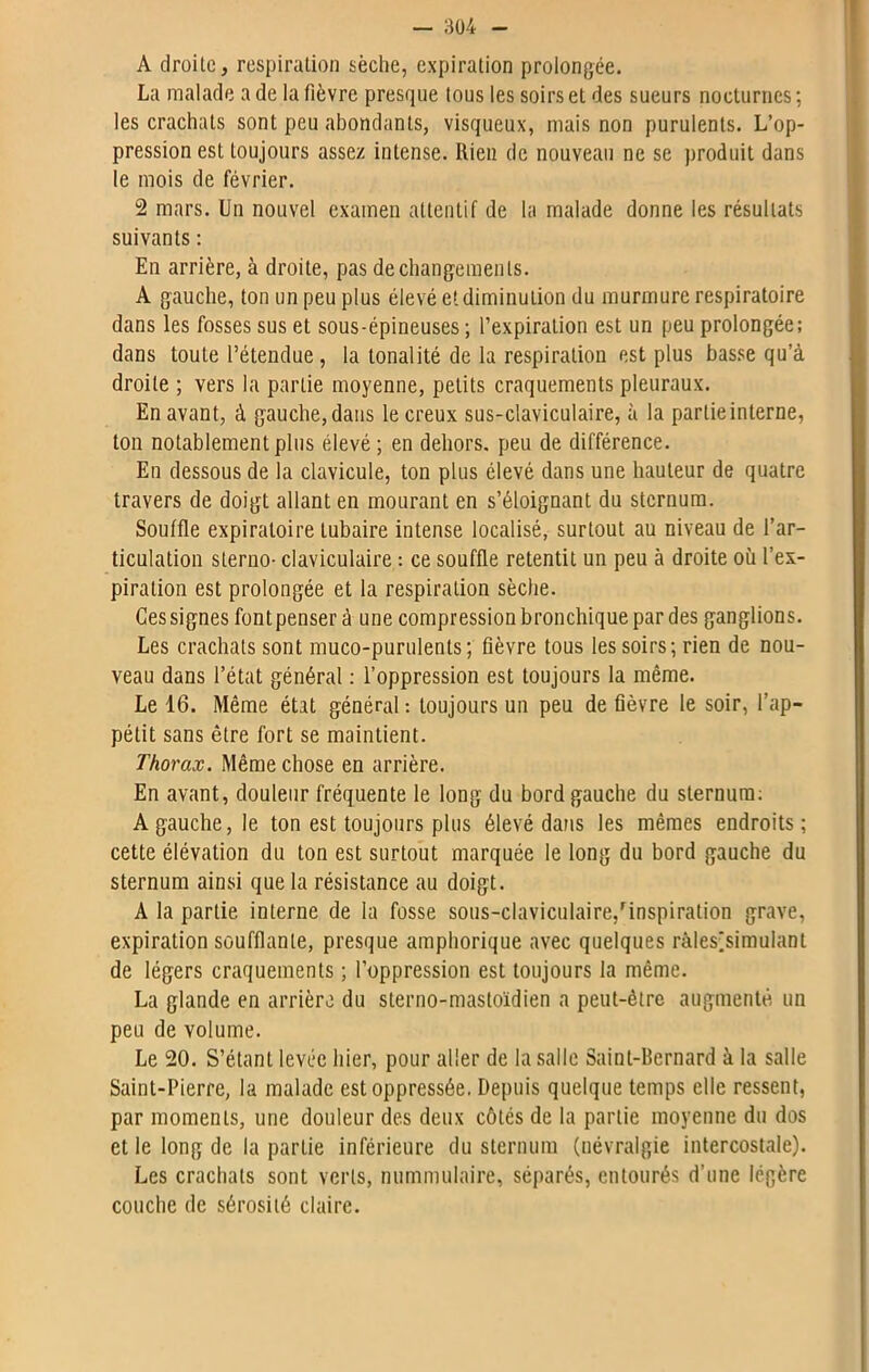 A droite, respiration sèche, expiration prolongée. La malade a de la fièvre presque tous les soirs et des sueurs nocturnes ; les crachats sont peu abondants, visqueux, mais non purulents. L’op- pression est toujours assez intense. Rien de nouveau ne se produit dans le mois de février. 2 mars. Un nouvel examen attentif de la malade donne les résultats suivants : En arrière, à droite, pas de changements. A gauche, ton un peu plus élevé et diminution du murmure respiratoire dans les fosses sus et sous-épineuses ; l’expiration est un peu prolongée; dans toute l’étendue, la tonalité de la respiration est plus basse qu’à droite ; vers la partie moyenne, petits craquements pleuraux. En avant, à gauche, dans le creux sus-claviculaire, à la partie interne, ton notablement plus élevé; en dehors, peu de différence. En dessous de la clavicule, ton plus élevé dans une hauteur de quatre travers de doigt allant en mourant en s’éloignant du sternum. Souffle expiratoire tubaire intense localisé, surtout au niveau de l’ar- ticulation sterno- claviculaire : ce souffle retentit un peu à droite où l’ex- piration est prolongée et la respiration sèche. Ces signes fontpenser à une compression bronchique par des ganglions. Les crachats sont muco-purulents; fièvre tous les soirs; rien de nou- veau dans l’état général : l’oppression est toujours la même. Le 16. Même état général : toujours un peu de fièvre le soir, l’ap- pétit sans être fort se maintient. Thorax. Même chose en arrière. En avant, douleur fréquente le long du bord gauche du sternum; A gauche, le ton est toujours plus élevé dans les mêmes endroits; cette élévation du ton est surtout marquée le long du bord gauche du sternum ainsi que la résistance au doigt. A la partie interne de la fosse sous-claviculaire,'inspiration grave, expiration soufflante, presque amphorique avec quelques ràles'simulant de légers craquements ; l’oppression est toujours la même. La glande en arrière du sterno-mastoïdien a peut-être augmenté un peu de volume. Le 20. S’étant levée hier, pour aller de la salle Saint-Bernard à la salle Saint-Pierre, la malade est oppressée. Depuis quelque temps elle ressent, par moments, une douleur des deux côtés de la partie moyenne du dos et le long de la partie inférieure du sternum (névralgie intercostale). Les crachats sont verts, nummulaire, séparés, entourés d’une légère couche de sérosité claire.