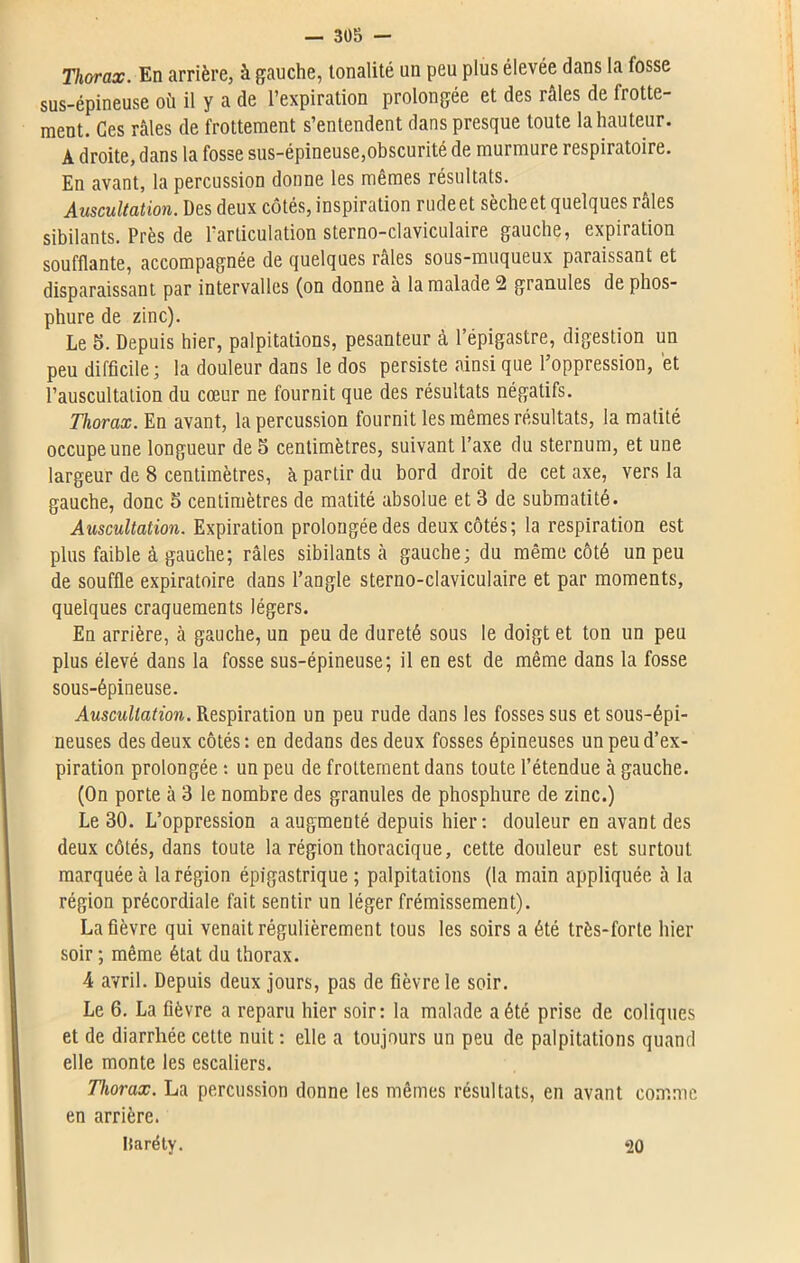 Thorax. En arrière, à gauche, tonalité un peu plus élevée dans la fosse sus-épineuse où il y a de l’expiration prolongée et des râles de frotte- ment. Ces râles de frottement s’entendent dans presque toute la hauteur. A droite, dans la fosse sus-épineuse,obscurité de murmure respiratoire. En avant, la percussion donne les mêmes résultats. Auscultation. Des deux côtés, inspiration rude et sèche et quelques râles sibilants. Près de l'articulation sterno-claviculaire gauche, expiration soufflante, accompagnée de quelques râles sous-muqueux paraissant et disparaissant par intervalles (on donne à la malade 2 granules de phos- phure de zinc). Le 5. Depuis hier, palpitations, pesanteur à l’épigastre, digestion un peu difficile; la douleur dans le dos persiste ainsi que l’oppression, et l’auscultation du cœur ne fournit que des résultats négatifs. Thorax. En avant, la percussion fournit les mêmes résultats, la matité occupe une longueur de 5 centimètres, suivant l’axe du sternum, et une largeur de 8 centimètres, à partir du bord droit de cet axe, vers la gauche, donc 5 centimètres de matité absolue et 3 de submatité. Auscultation. Expiration prolongée des deux côtés; la respiration est plus faible à gauche; râles sibilants à gauche; du même côté un peu de souffle expiratoire dans l’angle sterno-claviculaire et par moments, quelques craquements légers. En arrière, à gauche, un peu de dureté sous le doigt et ton un peu plus élevé dans la fosse sus-épineuse; il en est de même dans la fosse sous-épineuse. Auscultation. Respiration un peu rude dans les fosses sus et sous-épi- neuses des deux côtés: en dedans des deux fosses épineuses un peu d’ex- piration prolongée : un peu de frottement dans toute l’étendue à gauche. (On porte à 3 le nombre des granules de phosphure de zinc.) Le 30. L’oppression a augmenté depuis hier: douleur en avant des deux côtés, dans toute la région thoracique, cette douleur est surtout marquée à la région épigastrique ; palpitations (la main appliquée à la région précordiale fait sentir un léger frémissement). La fièvre qui venait régulièrement tous les soirs a été très-forte hier soir ; même état du thorax. 4 avril. Depuis deux jours, pas de fièvre le soir. Le 6. La fièvre a reparu hier soir: la malade a été prise de coliques et de diarrhée cette nuit : elle a toujours un peu de palpitations quand elle monte les escaliers. Thorax. La percussion donne les mêmes résultats, en avant comme en arrière. Baréty. ‘20