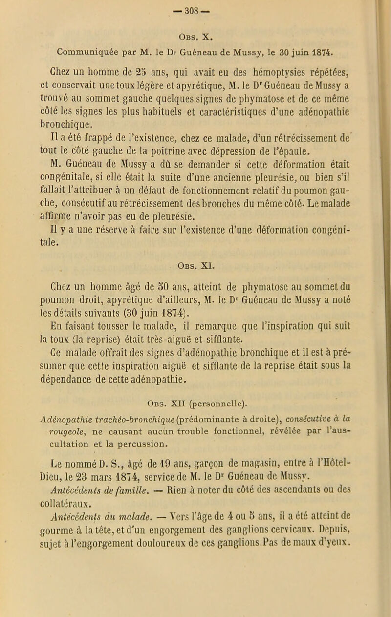 Obs. X. Communiquée par M. le Dr Guéneau de Mussy, le 30 juin 1874. Chez un homme de 25 ans, qui avait eu des hémoptysies répétées, et conservait une toux légère et apyrétique, M. ie Dr Guéneau de Mussy a trouvé au sommet gauche quelques signes de phymatose et de ce même côté les signes les plus habituels et caractéristiques d’une adénopathie bronchique. Il a été frappé de l’existence, chez ce malade, d’un rétrécissement de tout le côté gauche de la poitrine avec dépression de l’épaule. M. Guéneau de Mussy a dû se demander si cette déformation était congénitale, si elle était la suite d’une ancienne pleurésie, ou bien s’il fallait l’attribuer à un défaut de fonctionnement relatif du poumon gau- che, consécutif au rétrécissement des bronches du même côté. Le malade affirme n’avoir pas eu de pleurésie. Il y a une réserve à faire sur l’existence d’une déformation congéni- tale. Obs. XI. Chez un homme âgé de 50 ans, atteint de phymatose au sommet du poumon droit, apyrétique d’ailleurs, M. le Dr Guéneau de Mussy a noté les détails suivants (30 juin 1874). En faisant tousser le malade, il remarque que l’inspiration qui suit la toux (la reprise) était très-aiguë et sifflante. Ce malade offrait des signes d’adénopathie bronchique et il est à pré- sumer que cette inspiration aiguë et sifflante de la reprise était sous la dépendance de cette adénopathie. Obs. XII (personnelle). Adénopathie trachéo-bronchique (prédominante à droite), consécutive à la rougeole, ne causant aucun trouble fonctionnel, révélée par l’aus- cultation et la percussion. Le nommé D. S., âgé de 19 ans, garçon de magasin, entre ci l’Hôtel- Dieu, le 23 mars 187-4, service de M. le Dr Guéneau de Mussy. Antécédents de famille. — Rien à noter du côté des ascendants ou des collatéraux. Antécédents du malade. — Vers l’âge de 4 ou 5 ans, il a été atteint de gourme à la tête, et d'un engorgement des ganglions cervicaux. Depuis, sujet â l’engorgement douloureux de ces ganglions.Pas de maux d’yeux.