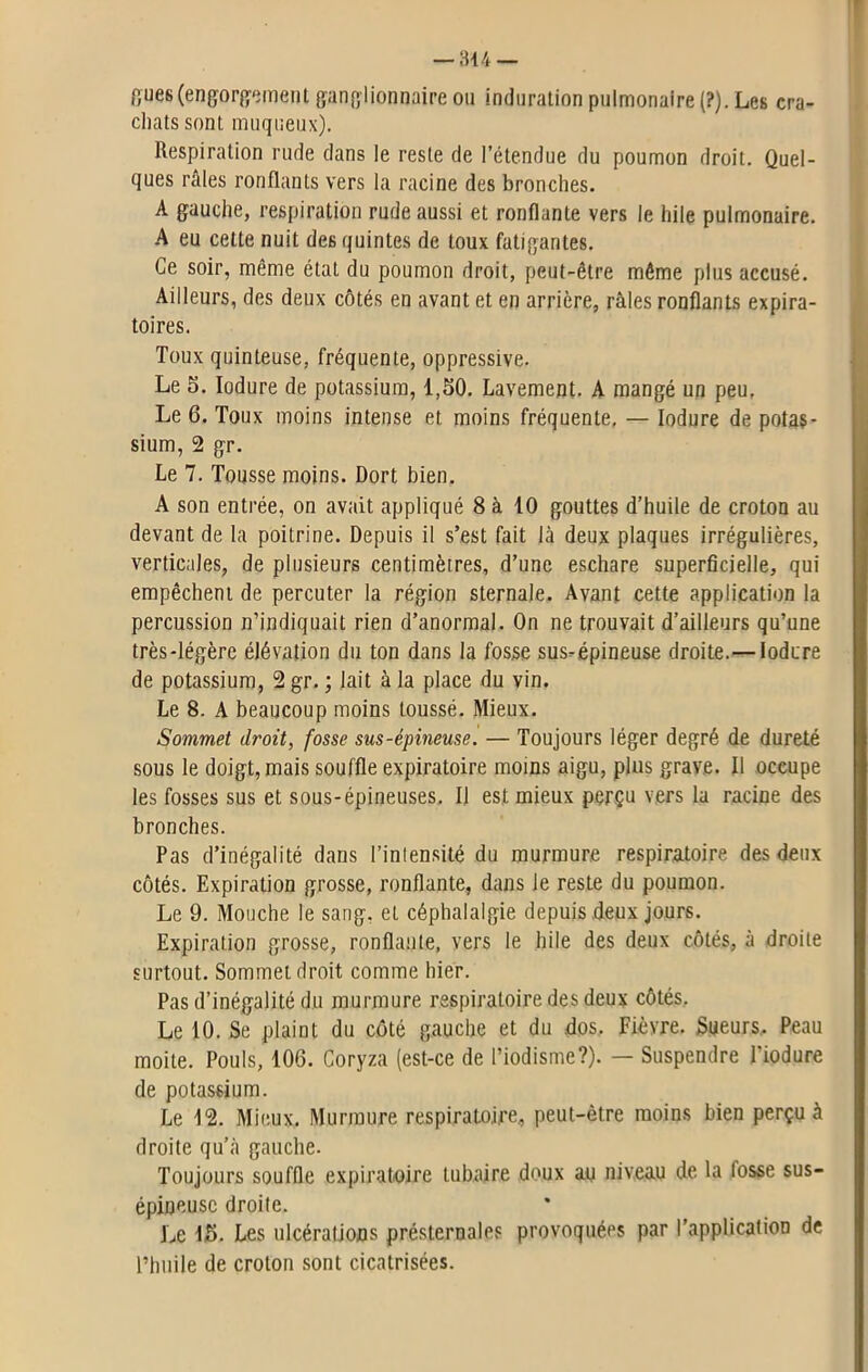 flues(engorgement ganglionnaire ou induration pulmonaire (?). Les cra- chats sont muqueux). Respiration rude dans le reste de l’étendue du poumon droit. Quel- ques raies ronflants vers la racine des bronches. A gauche, respiration rude aussi et ronflante vers le hile pulmonaire. A eu cette nuit des quintes de toux fatigantes. Ce soir, même état du poumon droit, peut-être même plus accusé. Ailleurs, des deux côtés en avant et en arrière, râles ronflants expira- toires. Toux quinteuse, fréquente, oppressive. Le 5. Iodure de potassium, 1,50. Lavement. A mangé un peu. Le 6. Toux moins intense et moins fréquente. — Iodure de potas- sium, 2 gr. Le 7. Tousse moins. Dort bien. A son entrée, on avait appliqué 8 à 10 gouttes d’huile de croton au devant de la poitrine. Depuis il s’est fait là deux plaques irrégulières, verticales, de plusieurs centimètres, d’une eschare superficielle, qui empêchent de percuter la région sternale. Avant cette application la percussion n’indiquait rien d’anormal. On ne trouvait d’ailleurs qu’une très-légère élévation du ton dans la fosse sus-épineuse droite.— Iodure de potassium, 2 gr. ; lait à la place du vin. Le 8. A beaucoup moins toussé. Mieux. Sommet droit, fosse sus-épineuse. — Toujours léger degré de dureté sous le doigt, mais souffle expiratoire moins aigu, plus grave. Il occupe les fosses sus et sous-épineuses. Il est mieux perçu vers la racine des bronches. Pas d’inégalité dans l’intensité du murmure respiratoire des deux côtés. Expiration grosse, ronflante, dans le reste du poumon. Le 9. Mouche le sang, et céphalalgie depuis deux jours. Expiration grosse, ronflante, vers le hile des deux côtés, à droite surtout. Sommet droit comme hier. Pas d’inégalité du murmure respiratoire des deux côtés. Le 10. Se plaint du côté gauche et du dos. Fièvre. Sueurs, Peau moite. Pouls, 106. Coryza (est-ce de l’iodisme?). — Suspendre l’iodure de potassium. Le 12. Mieux, Murmure respiratoire, peut-être moins bien perçu à droite qu’à gauche. Toujours souffle expiratoire tubaire doux au niveau de la fosse sus- épineuse droite. Le 15. Les ulcérations présternales provoquées par l’application de l’huile de croton sont cicatrisées.