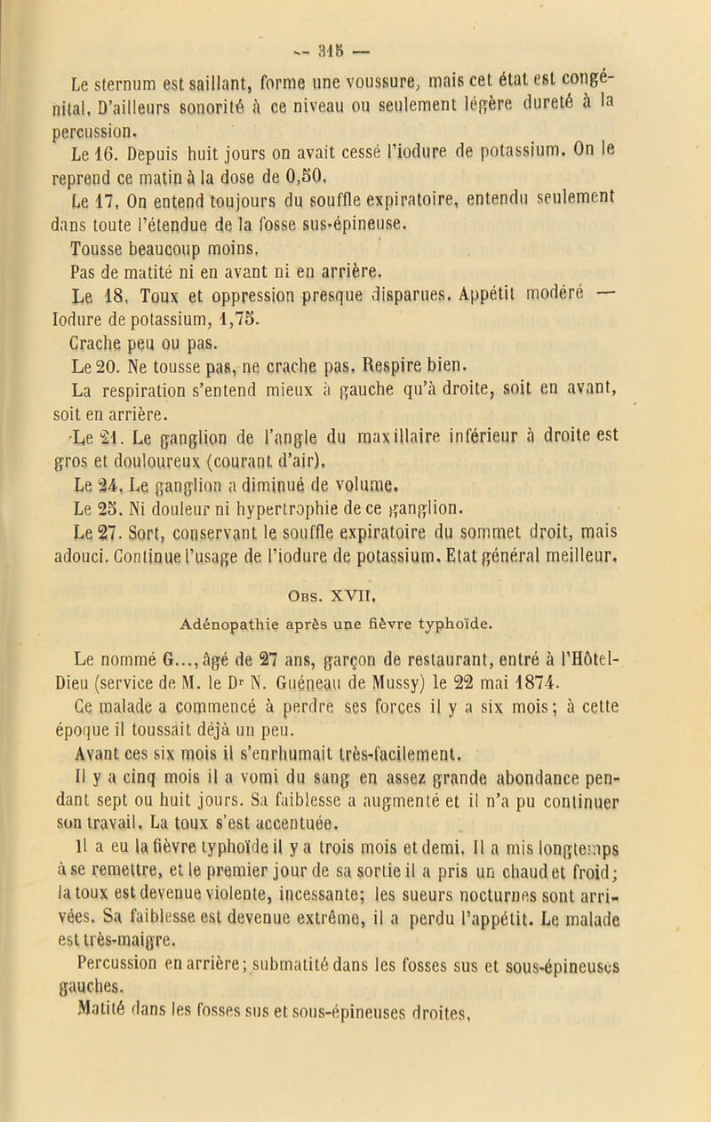 — 348 — Le sternum est saillant, forme une voussure, mais cet état est congé- nital, D’ailleurs sonorité à ce niveau ou seulement légère dureté à la percussion. Le 16. Depuis huit jours on avait cessé l’iodure de potassium. On le reprend ce matin à la dose de 0,50. Le 17, On entend toujours du souffle expiratoire, entendu seulement dans toute l’étendue de la fosse sus-épineuse. Tousse beaucoup moins, Pas de matité ni en avant ni en arrière. Le 18, Toux et oppression presque disparues. Appétit modéré — Iodure de potassium, 1,75. Crache peu ou pas. Le 20. Ne tousse pas, ne crache pas. Respire bien. La respiration s’entend mieux à gauche qu’à droite, soit en avant, soit en arrière. •Le “21. Le ganglion de l’angle du maxillaire inférieur à droite est gros et douloureux (courant d’air), Le 24. Le ganglion a diminué de volume. Le 25. Ni douleur ni hypertrophie de ce ganglion. Le 27. Sort, conservant le souffle expiratoire du sommet droit, mais adouci. Continue l’usage de l’iodure de potassium. Etat général meilleur, Obs. xvii. Adénopathie après une fièvre typhoïde. Le nommé G..., âgé de 27 ans, garçon de restaurant, entré à l’Hôtel- Dieu (service de M. le Dr N. Guéneau de Mussy) le 22 mai 1874. Ce malade a commencé à perdre ses forces il y a six mois; à cette époque il toussait déjà un peu. Avant ces six mois il s’enrhumait très-facilement. Il y a cinq mois il a vomi du sang en assez grande abondance pen- dant sept ou huit jours. Sa faiblesse a augmenté et il n’a pu continuer son travail. La toux s’est accentuée. Il a eu la fièvre typhoïde il y a trois mois et demi. Il a mis longtemps à.se remettre, et le premier jour de sa sortie il a pris un chaud et froid; la toux est devenue violente, incessante; les sueurs nocturnes sont arri- vées. Sa faiblesse est devenue extrême, il a perdu l’appétit. Le malade est très-maigre. Percussion en arrière; submatité dans les fosses sus et sous-épineuses gauches. Matité dans les fosses sus et sous-épineuses droites,