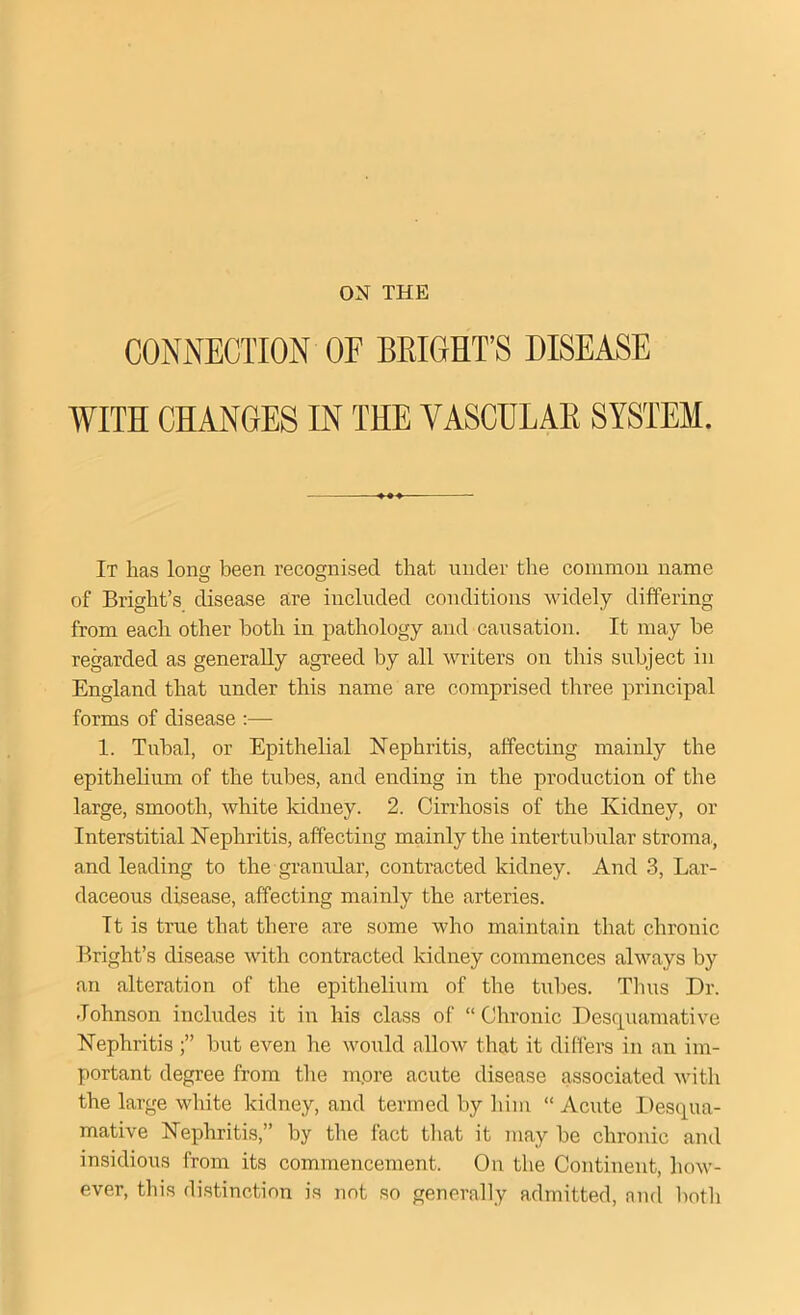 ON THE CONNECTION OF BRIGHT’S DISEASE WITH CHANGES IN THE VASCULAR SYSTEM. It has long been recognised that under the common name of Bright’s disease are included conditions widely differing from each other both in pathology and causation. It may he regarded as generally agreed by all writers on this subject in England that under this name are comprised three principal forms of disease :— 1. Tubal, or Epithelial Nephritis, affecting mainly the epithelium of the tubes, and ending in the production of the large, smooth, white kidney. 2. Cirrhosis of the Kidney, or Interstitial Nephritis, affecting mainly the intertubular stroma,, and leading to the granular, contracted kidney. And 3, Lar- daceous disease, affecting mainly the arteries. Tt is true that there are some who maintain that chronic Bright’s disease with contracted kidney commences always by an alteration of the epithelium of the tubes. Tims Dr. Johnson includes it in his class of “Chronic Desquamative Nephritis but even he would allow that it differs in an im- portant degree from the inore acute disease associated with the large white kidney, and termed by him “ Acute Desqua- mative Nephritis,” by the fact that it may be chronic and insidious from its commencement. On the Continent, how- ever, this distinction is not so generally admitted, and both